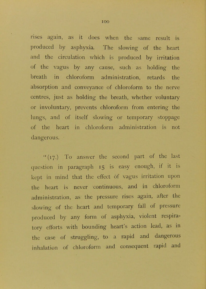 IOO rises again, as it does when the same result is produced by asphyxia. The slowing of the heart and the circulation which is produced by irritation of the vagus by any cause, such as holding the breath in chloroform administration, retards the absorption and conveyance of chloroform to the nerve centres, just as holding the breath, whether voluntary or involuntary, prevents chloroform from entering the lungs, and of itself slowing or temporary stoppage of the heart in chloroform administration is not dangerous. “(17.) To answer the second part of the last question in paragraph 15 is easy enough, if it is kept in mind that the effect of vagus irritation upon the heart is never continuous, and in chloroform administration, as the pressure rises again, after the slowing of the heart and temporary fall of pressure produced by any form of asphyxia, violent respira- tory efforts with bounding heart’s action lead, as in the case of struggling, to a rapid and dangerous inhalation ot chloroform and consequent lapid and