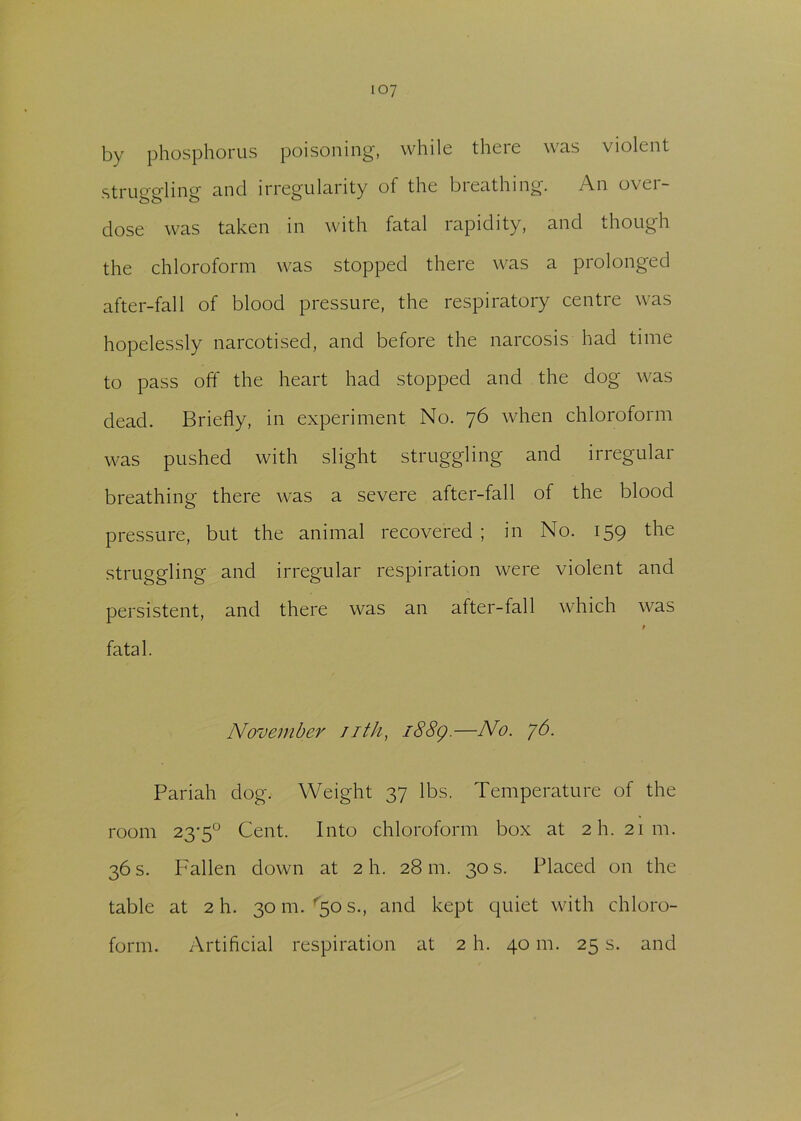 by phosphorus poisoning, while there was violent struggling and irregularity of the breathing. An over- dose was taken in with fatal rapidity, and though the chloroform was stopped there was a prolonged after-fall of blood pressure, the respiratory centre was hopelessly narcotised, and before the narcosis had time to pass off the heart had stopped and the dog was dead. Briefly, in experiment No. 76 when chloroform was pushed with slight struggling and irregular breathing there was a severe after-fall of the blood pressure, but the animal recovered ; in No. 159 the struggling and irregular respiration were violent and persistent, and there was an after-fall which was t fatal. November 11th, i88g.—No. 76. Pariah dog. Weight 37 lbs. Temperature of the room 23-5° Cent. Into chloroform box at 2I1. 21111. 36 s. Fallen down at 2 h. 28 m. 30 s. Placed on the table at 2 h. 30 m. 50 s., and kept quiet with chloro- form. Artificial respiration at 2 h. 40 m. 25 s. and