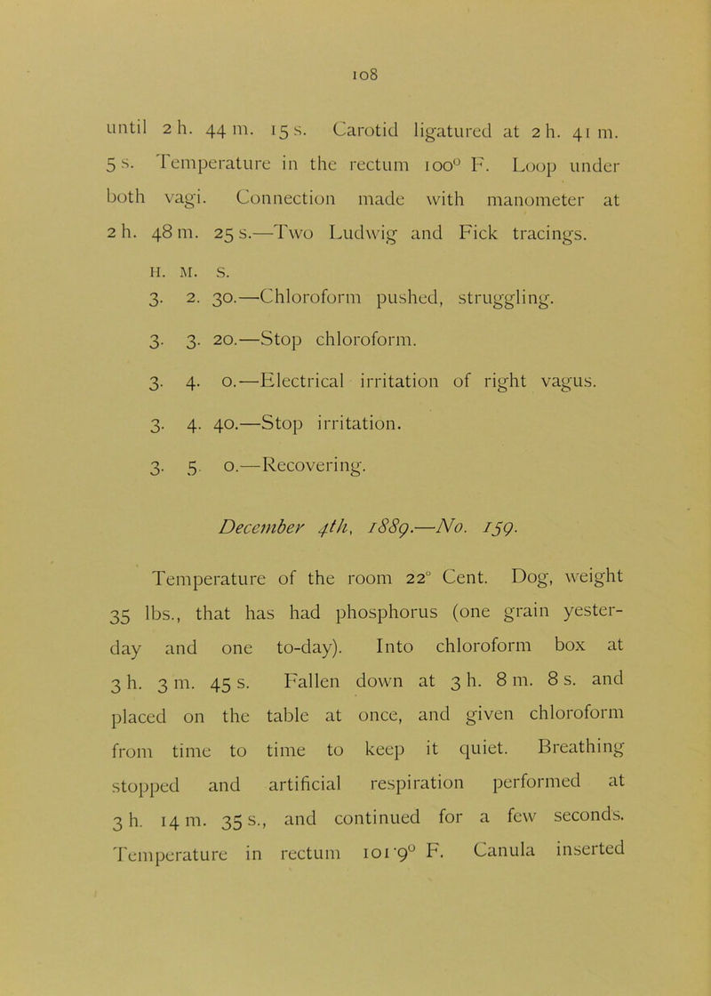 io8 until 2 h. 44 m. 15 s. Carotid ligatured at 2h. 41m. 5 s. Temperature in the rectum ioou F. Loop under both vagi. Connection made with manometer at 2 h. 48 m. 25 s.—Two Ludwig and Pick tracings. H. M. S. 3. 2. 30.—-Chloroform pushed, struggling. 3. 3. 20.—Stop chloroform. 3. 4. o.—Electrical irritation of right vagus. 3. 4. 40.—Stop irritation. 3. 5. o.—Recovering. December 4th, i88g.—No. ijg. Temperature of the room 220 Cent. Dog, weight 35 lbs., that has had phosphorus (one grain yester- day and one to-day). Into chloroform box at 3 h. 3 m. 45 s. Fallen down at 3 h. 8 111. 8 s. and placed on the table at once, and given chloroform from time to time to keep it quiet. Breathing stopped and artificial respiration performed at 3 h. 14111. 35 s., and continued for a few seconds. Temperature in rectum ioi'9u F. Canula inseited