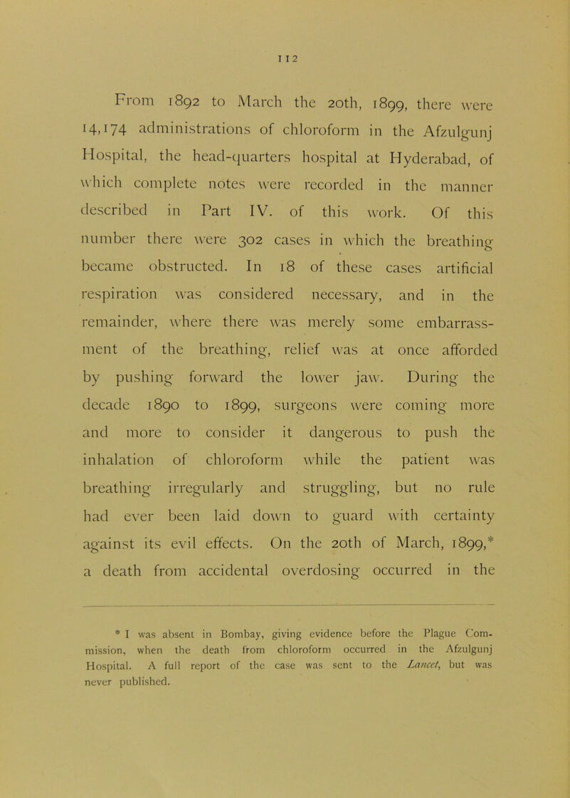 From 1892 to March the 20th, 1899, there were HP /4 administrations of chloroform in the Afzulgunj Hospital, the head-quarters hospital at Hyderabad, of which complete notes were recorded in the manner described in Part IV. of this work. Of this number there were 302 cases in which the breathing became obstructed. In 18 of these cases artificial respiration was considered necessary, and in the remainder, where there was merely some embarrass- ment of the breathing, relief was at once afforded by pushing forward the lower jaw. During the decade 1890 to 1899, surgeons were coming more and more to consider it dangerous to push the inhalation of chloroform while the patient was breathing irregularly and struggling, but no rule had ever been laid down to guard with certainty against its evil effects. On the 20th of March, 1899,* a death from accidental overdosing occurred in the * I was absent in Bombay, giving evidence before the Plague Com- mission, when the death from chloroform occurred in the Afzulgunj Hospital. A full report of the case was sent to the Lancet, but was never published.