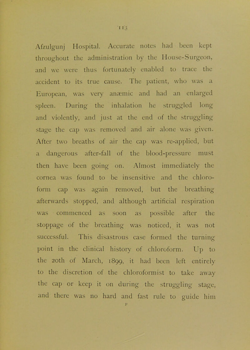 Afzulgunj Hospital. Accurate notes had been kept throughout the administration by the House-Surgeon, and we were thus fortunately enabled to trace the accident to its true cause. The patient, who was a European, was very anaemic and had an enlarged spleen. During the inhalation he struggled long and violently, and just at the end of the struggling stage the cap was removed and air alone was given. After two breaths of air the cap was re-applied, but a dangerous after-fall of the blood-pressure must then have been going on. Almost immediately the cornea was found to be insensitive and the chloro- form cap was again removed, but the breathing afterwards stopped, and although artificial respiration was commenced as soon as possible after the stoppage of the breathing was noticed, it was not successful. This disastrous case formed the turning point in the clinical history of chloroform. Up to the 20th of March, 1899, it had been left entirely to the discretion of the chloroformist to take away the cap or keep it on during the struggling stage, and there was no hard and fast rule to guide him