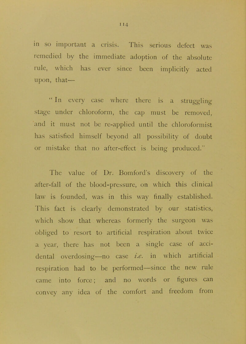 in so important a crisis. This serious defect was remedied by the immediate adoption of the absolute rule, which has ever since been implicitly acted upon, that— “In every case where there is a struggling stage under chloroform, the cap must be removed, and it must not be re-applied until the chloroformist has satisfied himself beyond all possibility of doubt or mistake that no after-effect is being produced.” The value of Dr. Bomford’s discovery of the after-fall of the blood-pressure, on which this clinical law is founded, was in this way finally established. This fact is clearly demonstrated by our statistics, which show that whereas formerly the surgeon was obliged to resort to artificial respiration about twice a year, there has not been a single case of acci- dental overdosing—no case i.e. in which artificial respiration had to be performed—since the new rule came into force; and no words or figures can convey any idea of the comfort and freedom from