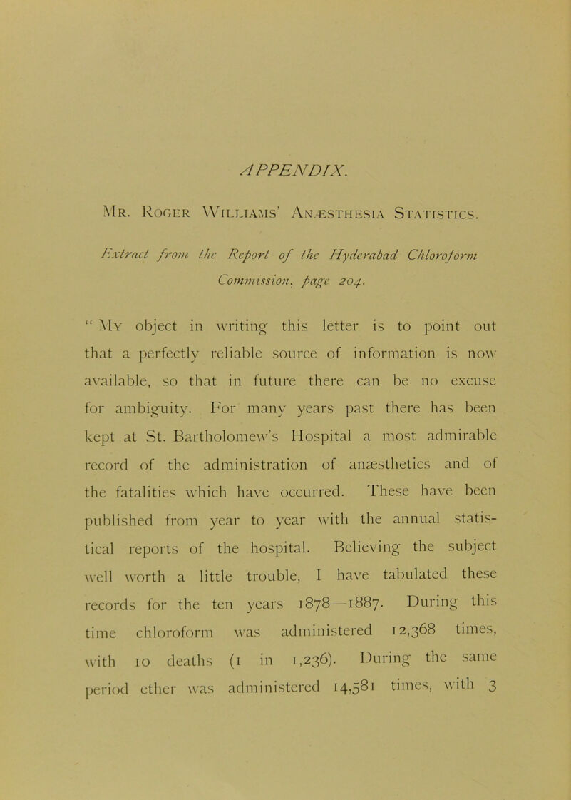APPENDIX. Mr. Roger Williams’ Anesthesia Statistics. Extract from the Report of the Hyderabad Chloroform Commission, page 204. “ My object in writing this letter is to point out that a perfectly reliable source of information is now available, so that in future there can be no excuse for ambiguity. For many years past there has been kept at St. Bartholomew’s Hospital a most admirable record of the administration of anaesthetics and of the fatalities which have occurred. These have been published from year to year with the annual statis- tical reports of the hospital. Believing the subject well worth a little trouble, I have tabulated these records for the ten years 1878—1887. During this time chloroform was administered 12,368 times, with 10 deaths (1 in 1,236). During the same