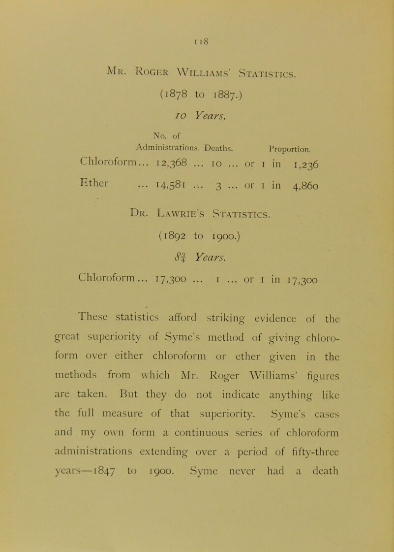 Mr. Roger Williams’ Statistics. (1878 to 1887.) 1 o Years. No. of Administrations. Deaths. Proportion. Chloroform... 12,368 ... 10 ... or 1 in 1,236 Ether ... 14,581 ... 3 ... or 1 in 4,860 Dr. Lawrie’s Statistics. (1892 to 1900.) c?f Years. Chloroform... 17,300 ... 1 ... or 1 in 17,300 These statistics afford striking evidence of the great superiority of Syme’s method of giving chloro- form over either chloroform or ether given in the methods from which Mr. Roger Williams’ figures are taken. But they do not indicate anything like the full measure of that superiority. Syme’s cases and my own form a continuous series of chloroform administrations extending over a period of fifty-three years—1847 to 1900. Syme never had a death