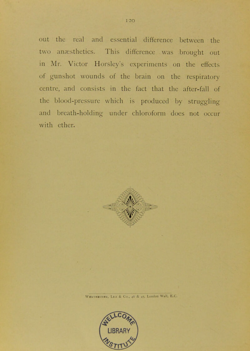 I 20 out the real and essential difference between the two anaesthetics. This difference was brought out in Mr. Victor Horsley’s experiments on the effects of gunshot wounds of the brain on the respiratory centre, and consists in the fact that the after-fall of the blood-pressure which is produced by struggling and breath-holding under chloroform does not occur with ether. WEhTHFimek, Lea & Co., 46 & .17, London Wall, E.C.