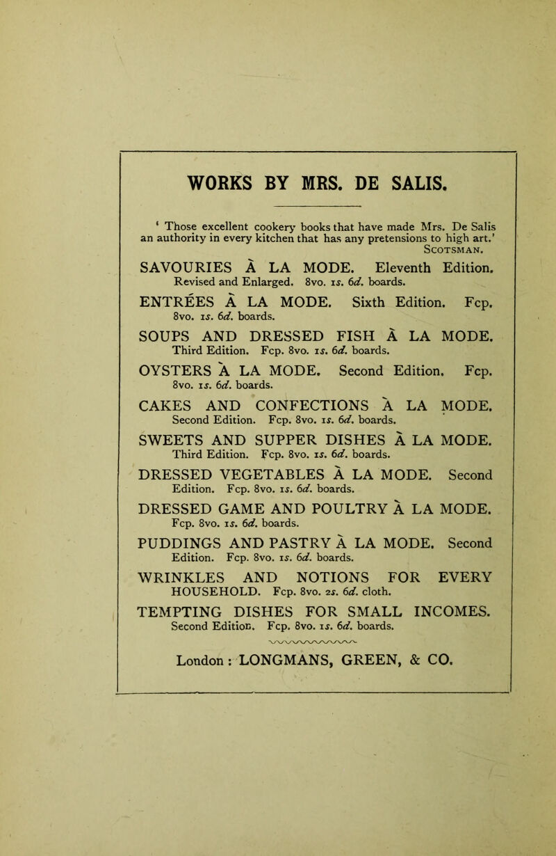 WORKS BY MRS. DE SALIS, ‘ Those excellent cookery books that have made Mrs. De Sails an authority in every kitchen that has any pretensions to high art.’ Scotsman. SAVOURIES A LA MODE. Eleventh Edition. Revised and Enlarged. 8vo. is. 6d. boards. ENTREES A LA MODE. Sixth Edition. Fcp. 8vo. IS. 6d. boards. SOUPS AND DRESSED FISH A LA MODE. Third Edition. Fcp. 8vo. is. 6d. boards. OYSTERS A LA MODE. Second Edition. Fcp. 8VO. IS. 6d. boards. CAKES AND CONFECTIONS A LA MODE. Second Edition. Fcp. 8vo. i^. 6d. boards. SWEETS AND SUPPER DISHES A LA MODE. Third Edition, fcp. 8vo. is. 6d. boards. DRESSED VEGETABLES A LA MODE. Second Edition. Fcp. 8vo. is. 6d. boards. DRESSED GAME AND POULTRY A LA MODE. Fcp. 8vo. IS. 6d. boards. PUDDINGS AND PASTRY A LA MODE. Second Edition. Fcp. 8vo. ij. 6d. boards. WRINKLES AND NOTIONS FOR EVERY HOUSEHOLD. Fcp. 8vo. 2s. 6d. cloth. TEMPTING DISHES FOR SMALL INCOMES. Second Editioc. Fcp. 8vo. is. 6d. boards. London : LONGMANS, GREEN, & CO.