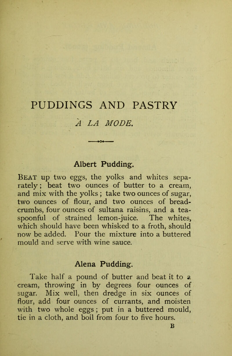 A LA MODE, Albert Pudding. Beat up two eggs, the yolks and whites sepa- rately ; beat two ounces of butter to a cream, and mix with the yolks ; take two ounces of sugar, two ounces of flour, and two ounces of bread- crumbs, four ounces of sultana raisins, and a tea- spoonful of strained lemon-juice. The whites, which should have been whisked to a froth, should now be added. Pour the mixture into a buttered mould and serve with wine sauce. Alena Pudding. Take half a pound of butter and beat it to a cream, throwing in by degrees four ounces of sugar. Mix well, then dredge in six ounces of flour, add four ounces of currants, and moisten with two whole eggs ; put in a buttered mould, tie in a cloth, and boil from four to five hours. B