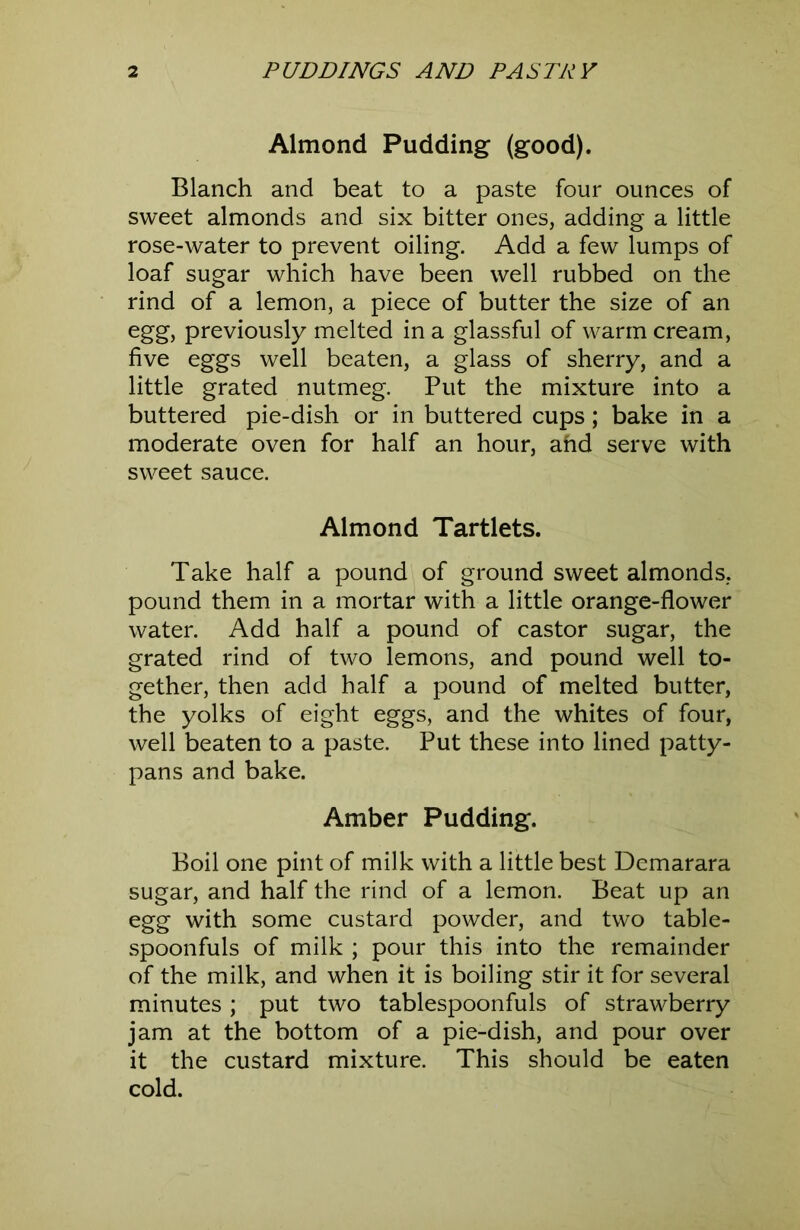 Almond Pudding (good). Blanch and beat to a paste four ounces of sweet almonds and six bitter ones, adding a little rose-water to prevent oiling. Add a few lumps of loaf sugar which have been well rubbed on the rind of a lemon, a piece of butter the size of an egg, previously melted in a glassful of warm cream, five eggs well beaten, a glass of sherry, and a little grated nutmeg. Put the mixture into a buttered pie-dish or in buttered cups; bake in a moderate oven for half an hour, ahd serve with sweet sauce. Almond Tartlets. Take half a pound of ground sweet almonds, pound them in a mortar with a little orange-flower water. Add half a pound of castor sugar, the grated rind of two lemons, and pound well to- gether, then add half a pound of melted butter, the yolks of eight eggs, and the whites of four, well beaten to a paste. Put these into lined patty- pans and bake. Amber Pudding. Boil one pint of milk with a little best Demarara sugar, and half the rind of a lemon. Beat up an egg with some custard powder, and two table- spoonfuls of milk ; pour this into the remainder of the milk, and when it is boiling stir it for several minutes; put two tablespoonfuls of strawberry jam at the bottom of a pie-dish, and pour over it the custard mixture. This should be eaten cold.