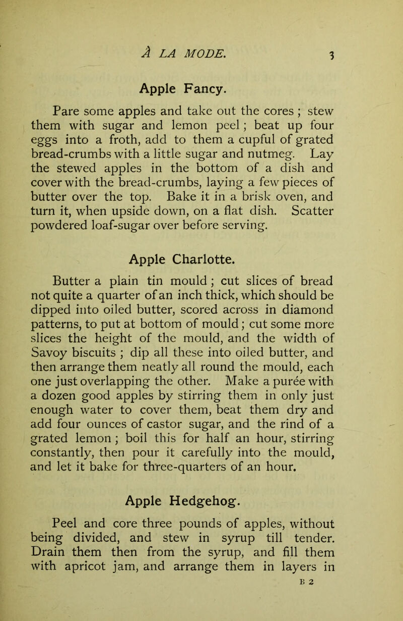 Apple Fancy. Pare some apples and take out the cores ; stew them with sugar and lemon peel; beat up four eggs into a froth, add to them a cupful of grated bread-crumbs with a little sugar and nutmeg. Lay the stewed apples in the bottom of a dish and cover with the bread-crumbs, laying a few pieces of butter over the top. Bake it in a brisk oven, and turn it, when upside down, on a flat dish. Scatter powdered loaf-sugar over before serving. Apple Charlotte. Butter a plain tin mould ; cut slices of bread not quite a quarter of an inch thick, which should be dipped into oiled butter, scored across in diamond patterns, to put at bottom of mould; cut some more slices the height of the mould, and the width of Savoy biscuits ; dip all these into oiled butter, and then arrange them neatly all round the mould, each one just overlapping the other. Make a puree with a dozen good apples by stirring them in only just enough water to cover them, beat them dry and add four ounces of castor sugar, and the rind of a grated lemon; boil this for half an hour, stirring constantly, then pour it carefully into the mould, and let it bake for three-quarters of an hour, Apple Hedgehog. Peel and core three pounds of apples, without being divided, and stew in syrup till tender. Drain them then from the syrup, and fill them with apricot jam, and arrange them in layers in