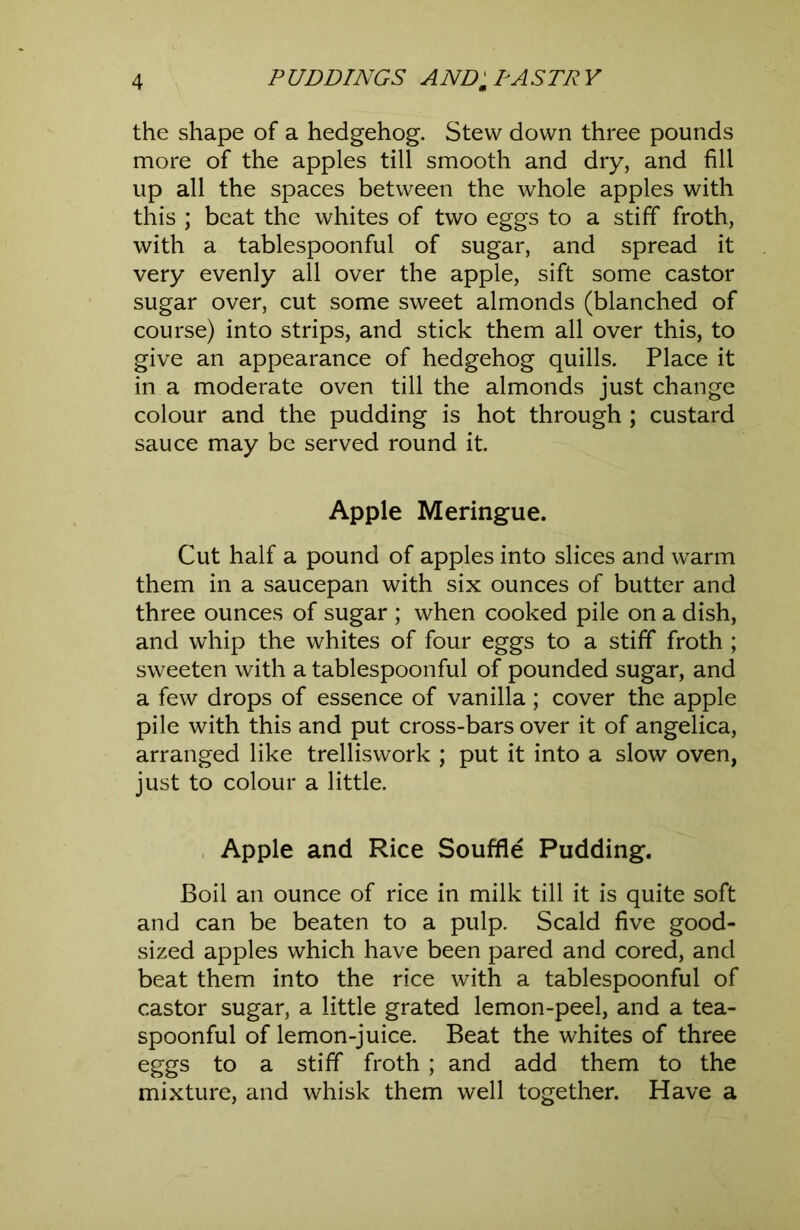 the shape of a hedgehog. Stew down three pounds more of the apples till smooth and dry, and fill up all the spaces between the whole apples with this ; beat the whites of two eggs to a stiff froth, with a tablespoonful of sugar, and spread it very evenly all over the apple, sift some castor sugar over, cut some sweet almonds (blanched of course) into strips, and stick them all over this, to give an appearance of hedgehog quills. Place it in a moderate oven till the almonds just change colour and the pudding is hot through ; custard sauce may be served round it. Apple Meringue. Cut half a pound of apples into slices and warm them in a saucepan with six ounces of butter and three ounces of sugar ; when cooked pile on a dish, and whip the whites of four eggs to a stiff froth ; sweeten with a tablespoonful of pounded sugar, and a few drops of essence of vanilla; cover the apple pile with this and put cross-bars over it of angelica, arranged like trelliswork ; put it into a slow oven, just to colour a little. , Apple and Rice Souffle Pudding. Boil an ounce of rice in milk till it is quite soft and can be beaten to a pulp. Scald five good- sized apples which have been pared and cored, and beat them into the rice with a tablespoonful of castor sugar, a little grated lemon-peel, and a tea- spoonful of lemon-juice. Beat the whites of three eggs to a stiff froth ; and add them to the mixture, and whisk them well together. Have a