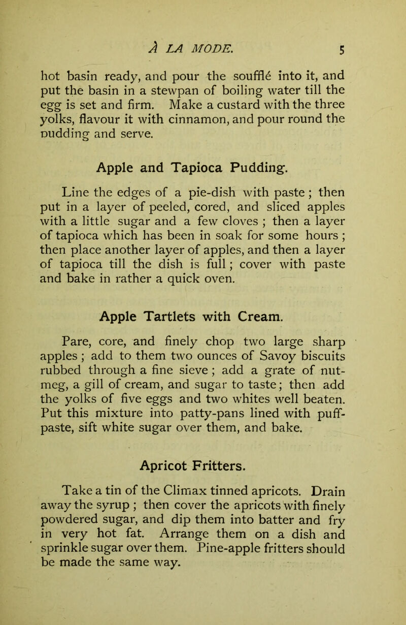 hot basin ready, and pour the souffle into it, and put the basin in a stewpan of boiling water till the egg is set and firm. Make a custard with the three yolks, flavour it with cinnamon, and pour round the Dudding and serve. Apple and Tapioca Pudding. Line the edges of a pie-dish with paste; then put in a layer of peeled, cored, and sliced apples with a little sugar and a few cloves ; then a layer of tapioca which has been in soak for some hours ; then place another layer of apples, and then a layer of tapioca till the dish is full; cover with paste and bake in rather a quick oven. Apple Tartlets with Cream. Pare, core, and finely chop two large sharp apples ; add to them two ounces of Savoy biscuits rubbed through a fine sieve; add a grate of nut- meg, a gill of cream, and sugar to taste; then add the yolks of five eggs and two whites well beaten. Put this mixture into patty-pans lined with puff- paste, sift white sugar over them, and bake. Apricot Fritters. Take a tin of the Climax tinned apricots. Drain away the syrup ; then cover the apricots with finely powdered sugar, and dip them into batter and fry in very hot fat. Arrange them on a dish and sprinkle sugar over them. Pine-apple fritters should be made the same way.