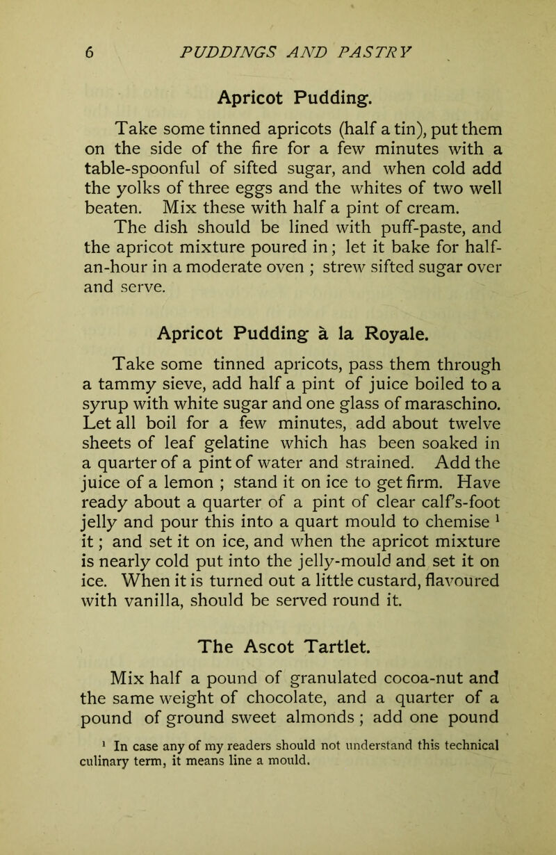 Apricot Pudding. Take some tinned apricots (half a tin), put them on the side of the fire for a few minutes with a table-spoonful of sifted sugar, and when cold add the yolks of three eggs and the whites of two well beaten. Mix these with half a pint of cream. The dish should be lined with puff-paste, and the apricot mixture poured in; let it bake for half- an-hour in a moderate oven ; strew sifted sugar over and serve. Apricot Pudding a la Royale. Take some tinned apricots, pass them through a tammy sieve, add half a pint of juice boiled to a syrup with white sugar and one glass of maraschino. Let all boil for a few minutes, add about twelve sheets of leaf gelatine which has been soaked in a quarter of a pint of water and strained. Add the juice of a lemon ; stand it on ice to get firm. Have ready about a quarter of a pint of clear calfs-foot jelly and pour this into a quart mould to chemise ^ it; and set it on ice, and when the apricot mixture is nearly cold put into the jelly-mould and set it on ice. When it is turned out a little custard, flavoured with vanilla, should be served round it. The Ascot Tartlet. Mix half a pound of granulated cocoa-nut and the same weight of chocolate, and a quarter of a pound of ground sweet almonds; add one pound * In case any of my readers should not understand this technical culinary term, it means line a mould.