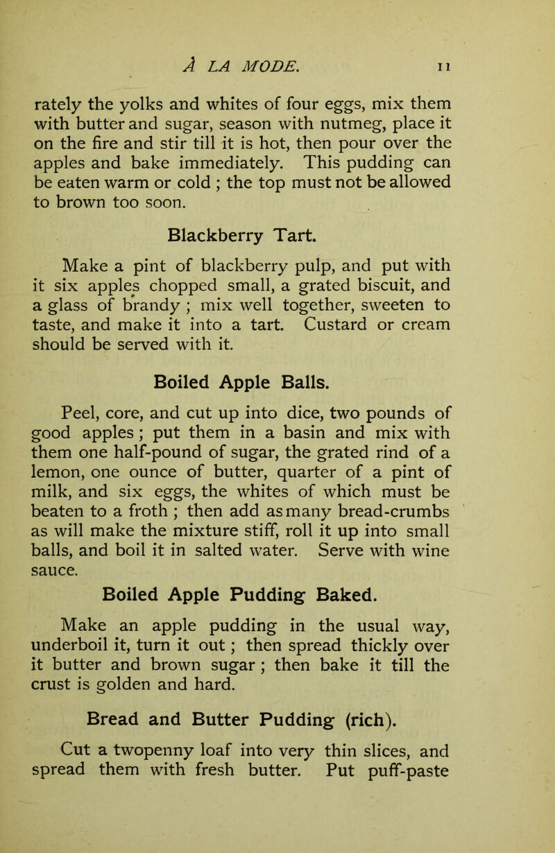 rately the yolks and whites of four eggs, mix them with butter and sugar, season with nutmeg, place it on the fire and stir till it is hot, then pour over the apples and bake immediately. This pudding can be eaten warm or cold ; the top must not be allowed to brown too soon. Blackberry Tart. Make a pint of blackberry pulp, and put with it six apples chopped small, a grated biscuit, and a glass of brandy ; mix well together, sweeten to taste, and make it into a tart. Custard or cream should be served with it. Boiled Apple Balls. Peel, core, and cut up into dice, two pounds of good apples; put them in a basin and mix with them one half-pound of sugar, the grated rind of a lemon, one ounce of butter, quarter of a pint of milk, and six eggs, the whites of which must be beaten to a froth ; then add as many bread-crumbs as will make the mixture stiff, roll it up into small balls, and boil it in salted water. Serve with wine sauce. Boiled Apple Pudding Baked. Make an apple pudding in the usual way, underboil it, turn it out; then spread thickly over it butter and brown sugar ; then bake it till the crust is golden and hard. Bread and Butter Pudding (rich). Cut a twopenny loaf into very thin slices, and spread them with fresh butter. Put puff-paste