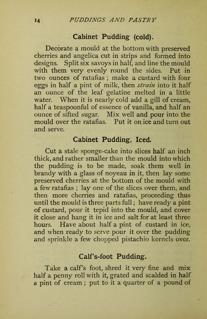 Cabinet Pudding (cold). Decorate a mould at the bottom with preserved cherries and angelica cut in strips and formed into designs. Split six savoys in half, and line the mould with them very evenly round the sides. Put in two ounces of ratafias ; make a custard with four eggs in half a pint of milk, then strain into it half an ounce of the leaf gelatine melted in a little water. When it is nearly cold add a gill of cream, half a teaspoonful of essence of vanilla, and half an ounce of sifted sugar. Mix well and pour into the mould over the ratafias. Put it on ice and turn out and serve. Cabinet Pudding, Iced. Cut a stale sponge-cake into slices half an inch thick, and rather smaller than the mould into which the pudding is to be made, soak them well in brandy with a glass of noyeau in it, then lay some preserved cherries at the bottom of the mould with a few ratafias ; lay one of the slices over them, and then more cherries and ratafias, proceeding thus until the mould is three parts full; have ready a pint of custard, pour it tepid into the mould, and cover it close and hang it in ice and salt for at least three hours. Have about half a pint of custard in ice, and when ready to serve pour it over the pudding and sprinkle a few chopped pistachio kernels over. Calfs-foot Pudding. Take a calf’s foot, shred it very fine and mix half a penny roll with it, grated and scalded in half a pint of cream ; put to it a quarter of a pound of