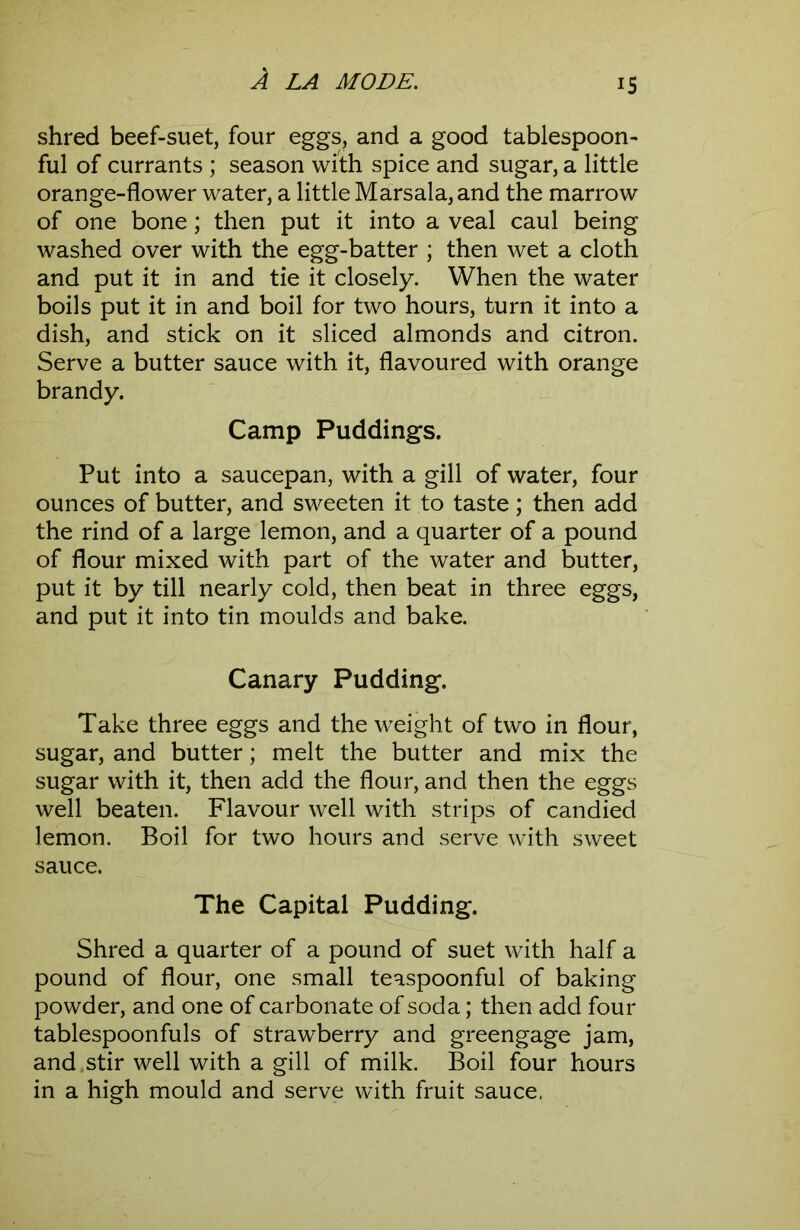 IS shred beef-suet, four eggs, and a good tablespoon- ful of currants ; season with spice and sugar, a little orange-flower water, a little Marsala, and the marrow of one bone; then put it into a veal caul being washed over with the egg-batter ; then wet a cloth and put it in and tie it closely. When the water boils put it in and boil for two hours, turn it into a dish, and stick on it sliced almonds and citron. Serve a butter sauce with it, flavoured with orange brandy. Camp Puddings. Put into a saucepan, with a gill of water, four ounces of butter, and sweeten it to taste; then add the rind of a large lemon, and a quarter of a pound of flour mixed with part of the water and butter, put it by till nearly cold, then beat in three eggs, and put it into tin moulds and bake. Canary Pudding. Take three eggs and the weight of two in flour, sugar, and butter; melt the butter and mix the sugar with it, then add the flour, and then the eggs well beaten. Flavour well with strips of candied lemon. Boil for two hours and serve with sweet sauce. The Capital Pudding. Shred a quarter of a pound of suet with half a pound of flour, one small teaspoonful of baking powder, and one of carbonate of soda; then add four tablespoonfuls of strawberry and greengage jam, and stir well with a gill of milk. Boil four hours in a high mould and serve with fruit sauce,