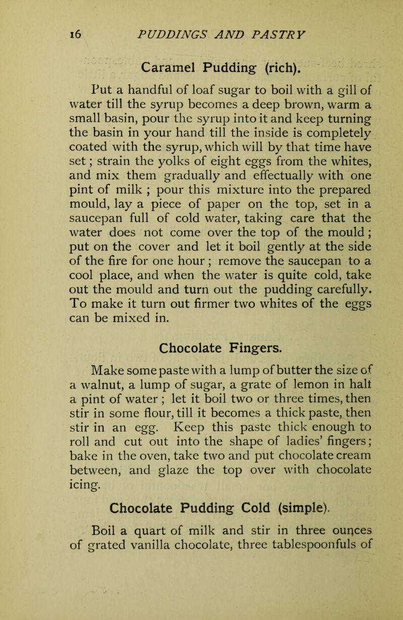 Caramel Pudding (rich). Put a handful of loaf sugar to boil with a gill of water till the syrup becomes a deep brown, warm a small basin, pour the syrup into it and keep turning the basin in your hand till the inside is completely coated with the syrup, which will by that time have set; strain the yolks of eight eggs from the whites, and mix them gradually and effectually with one pint of milk ; pour this mixture into the prepared mould, lay a piece of paper on the top, set in a saucepan full of cold water, taking care that the water does not come over the top of the mould; put on the cover and let it boil gently at the side of the fire for one hour; remove the saucepan to a cool place, and when the water is quite cold, take out the mould and turn out the pudding carefully. To make it turn out firmer two whites of the eggs can be mixed in. Chocolate Fingers. Make some paste with a lump of butter the size of a walnut, a lump of sugar, a grate of lemon in halt a pint of water ; let it boil two or three times, then stir in some flour, till it becomes a thick paste, then stir in an egg. Keep this paste thick enough to roll and cut out into the shape of ladies’ fingers ; bake in the oven, take two and put chocolate cream between, and glaze the top over with chocolate icing. Chocolate Pudding Cold (simple). Boil a quart of milk and stir in three ounces of grated vanilla chocolate, three tablespoonfuls of