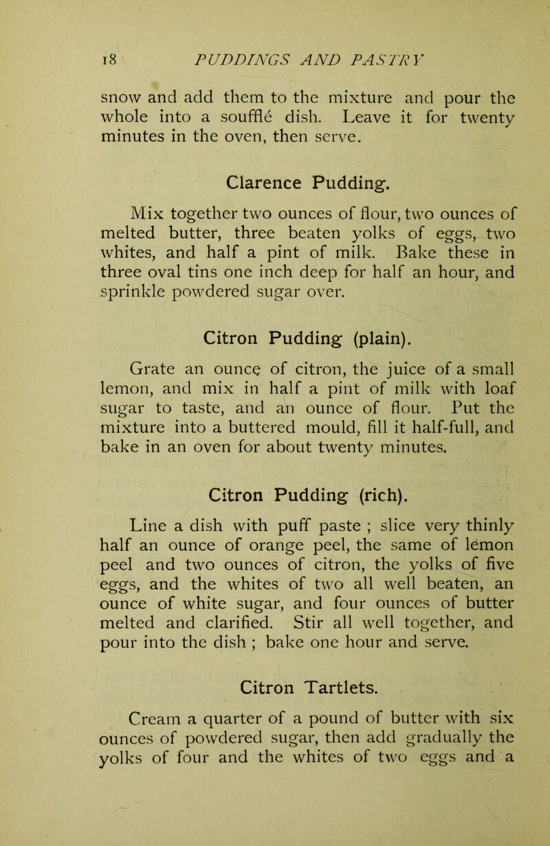 snow and add them to the mixture and pour the whole into a souffle dish. Leave it for twenty minutes in the oven, then serve. Clarence Pudding. Mix together two ounces of flour, two ounces of melted butter, three beaten yolks of eggs, two whites, and half a pint of milk. Bake these in three oval tins one inch deep for half an hour, and sprinkle powdered sugar over. Citron Pudding (plain). Grate an ounce of citron, the juice of a small lemon, and mix in half a pint of milk with loaf sugar to taste, and an ounce of flour. Put the mixture into a buttered mould, fill it half-full, and bake in an oven for about twenty minutes. Citron Pudding (rich). Line a dish with puff paste ; slice very thinly half an ounce of orange peel, the same of lemon peel and two ounces of citron, the yolks of five eggs, and the whites of two all well beaten, an ounce of white sugar, and four ounces of butter melted and clarified. Stir all well together, and pour into the dish ; bake one hour and serve. Citron Tartlets. Cream a quarter of a pound of butter with six ounces of powdered sugar, then add gradually the yolks of four and the whites of two eggs and a