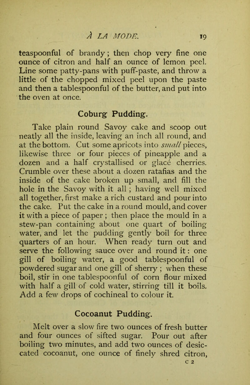 teaspoonful of brandy; then chop very fine one ounce of citron and half an ounce of lemon peel. Line some patty-pans with puff-paste, and throw a little of the chopped mixed peel upon the paste and then a tablespoonful of the butter, and put into ' the oven at once. Coburg Pudding. Take plain round Savoy cake and scoop out neatly all the inside, leaving an inch all round, and at the bottom. Cut some apricots into small pieces, likewise three or four pieces of pineapple and a dozen and a half crystallised or glace cherries. Crumble over these about a dozen ratafias and the inside of the cake broken up small, and fill the hole in the Savoy with it all ; having well mixed all together, first make a rich custard and pour into the cake. Put the cake in a round mould, and cover it with a piece of paper ; then place the mould in a stew-pan containing about one quart of boiling water, and let the pudding gently boil for three quarters of an hour. When ready turn out and serve the following sauce over and round it: one gill of boiling water, a good tablespoonful of powdered sugar and one gill of sherry ; when these boil, stir in one tablespoonful of corn flour mixed with half a gill of cold water, stirring till it boils. Add a few drops of cochineal to colour it. Cocoanut Pudding. Melt over a slow fire two ounces of fresh butter and four ounces of sifted sugar. Pour out after boiling two minutes, and add two ounces of desic- cated cocoanut, one ounce of finely shred citron,