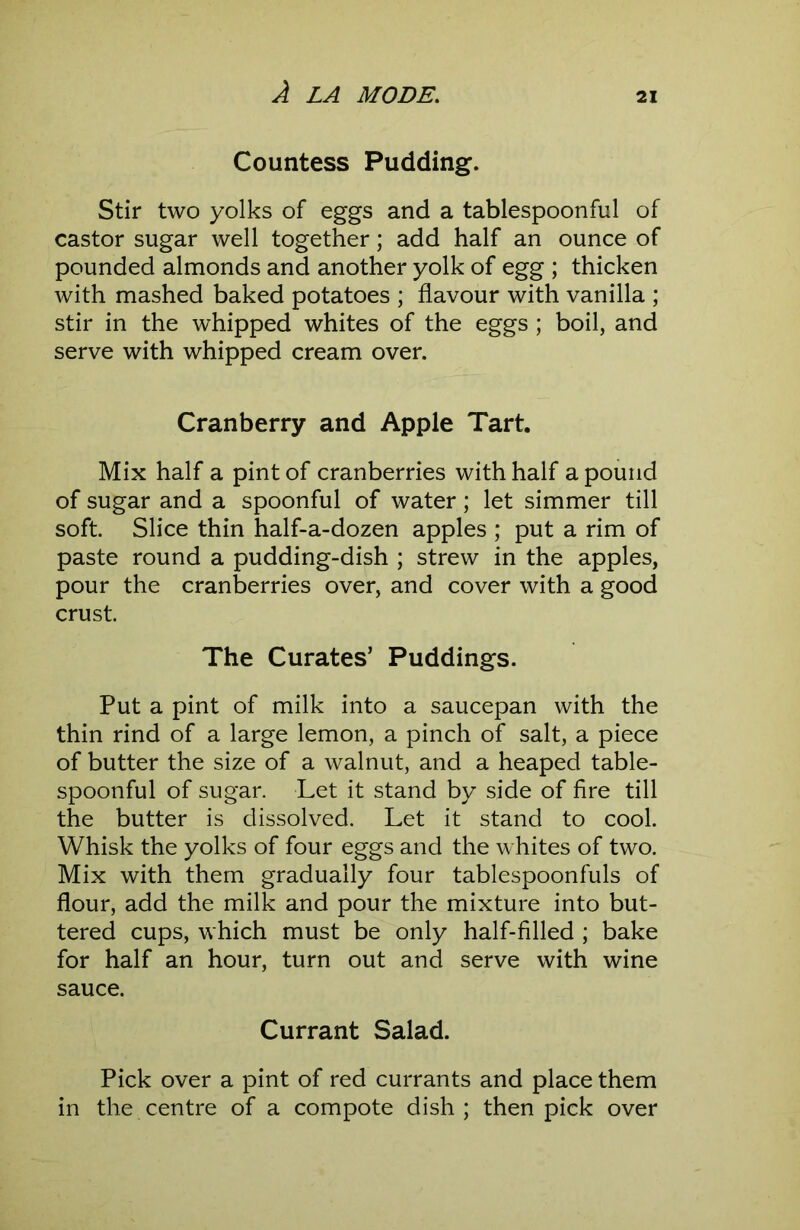 Countess Pudding. Stir two yolks of eggs and a tablespoonful of castor sugar well together; add half an ounce of pounded almonds and another yolk of egg ; thicken with mashed baked potatoes ; flavour with vanilla ; stir in the whipped whites of the eggs ; boil, and serve with whipped cream over. Cranberry and Apple Tart. Mix half a pint of cranberries with half a pound of sugar and a spoonful of water; let simmer till soft. Slice thin half-a-dozen apples ; put a rim of paste round a pudding-dish ; strew in the apples, pour the cranberries over, and cover with a good crust. The Curates’ Puddings. Put a pint of milk into a saucepan with the thin rind of a large lemon, a pinch of salt, a piece of butter the size of a walnut, and a heaped table- spoonful of sugar. Let it stand by side of fire till the butter is dissolved. Let it stand to cool. Whisk the yolks of four eggs and the whites of two. Mix with them gradually four tablespoonfuls of flour, add the milk and pour the mixture into but- tered cups, which must be only half-filled ; bake for half an hour, turn out and serve with wine sauce. Currant Salad. Pick over a pint of red currants and place them in the centre of a compote dish ; then pick over