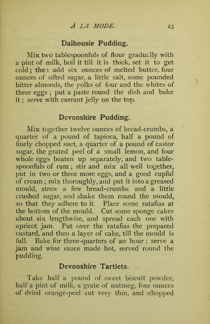 Dalhousie Pudding. Mix two tablespoonfuls of flour gradually with a pint of milk, boil it till it is thick, set it to get cold ; then add six ounces of melted butter, four ounces of sifted sugar, a little salt, some pounded bitter almonds, the yolks of four and the whites of three eggs ; put a paste round the dish and bake it; serve with currant jelly on the top. Devonshire Pudding. Mix together twelve ounces of bread-crumbs, a quarter of a pound of tapioca, half a pound of finely chopped suet, a quarter of a pound of castor sugar, the grated peel of a small lemon, and four whole eggs beaten up separately, and two table- spoonfuls of rum ; stir and mix all well together, put in two or three more eggs, and a good cupful of cream ; mix thoroughly, and put it into a greased mould, strew a few bread-crumbs and a little crushed sugar, and shake them round the mould, so that they adhere to it. Place some ratafias at the bottom of the mould. Cut some sponge cakes about six lengthwise, and spread each one with apricot jam. Put over the ratafias the prepared custard, and then a layer of cake, till the mould is full. Bake for three-quarters of an hour ; serve a jam and wine sauce made hot, served round the pudding. Devonshire Tartlets. Take half a pound of sweet biscuit powder, half a pint of milk, a grate of nutmeg, four ounces of dried orange-peel cut very thin, and /chopped