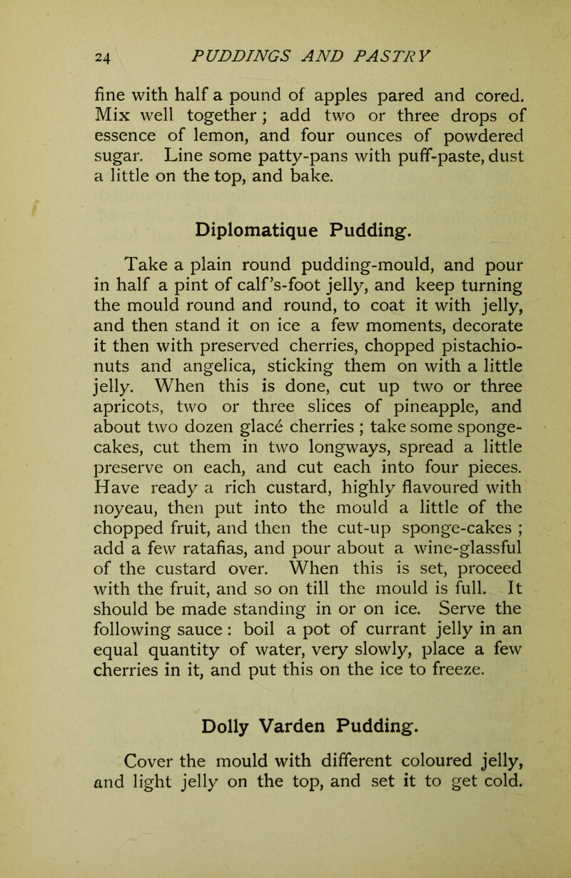 fine with half a pound of apples pared and cored. Mix well together; add two or three drops of essence of lemon, and four ounces of powdered sugar. Line some patty-pans with puff-paste, dust a little on the top, and bake. Diplomatique Pudding. Take a plain round pudding-mould, and pour in half a pint of calf’s-foot jelly, and keep turning the mould round and round, to coat it with jelly, and then stand it on ice a few moments, decorate it then with preserved cherries, chopped pistachio- nuts and angelica, sticking them on with a little jelly. When this is done, cut up two or three apricots, two or three slices of pineapple, and about two dozen glace cherries ; take some sponge- cakes, cut them in two longways, spread a little preserve on each, and cut each into four pieces. Have ready a rich custard, highly flavoured with noyeau, then put into the mould a little of the chopped fruit, and then the cut-up sponge-cakes ; add a few ratafias, and pour about a wine-glassful of the custard over. When this is set, proceed with the fruit, and so on till the mould is full. It should be made standing in or on ice. Serve the following sauce : boil a pot of currant jelly in an equal quantity of water, very slowly, place a few cherries in it, and put this on the ice to freeze. Dolly Varden Pudding. Cover the mould with different coloured jelly, and light jelly on the top, and set it to get cold.