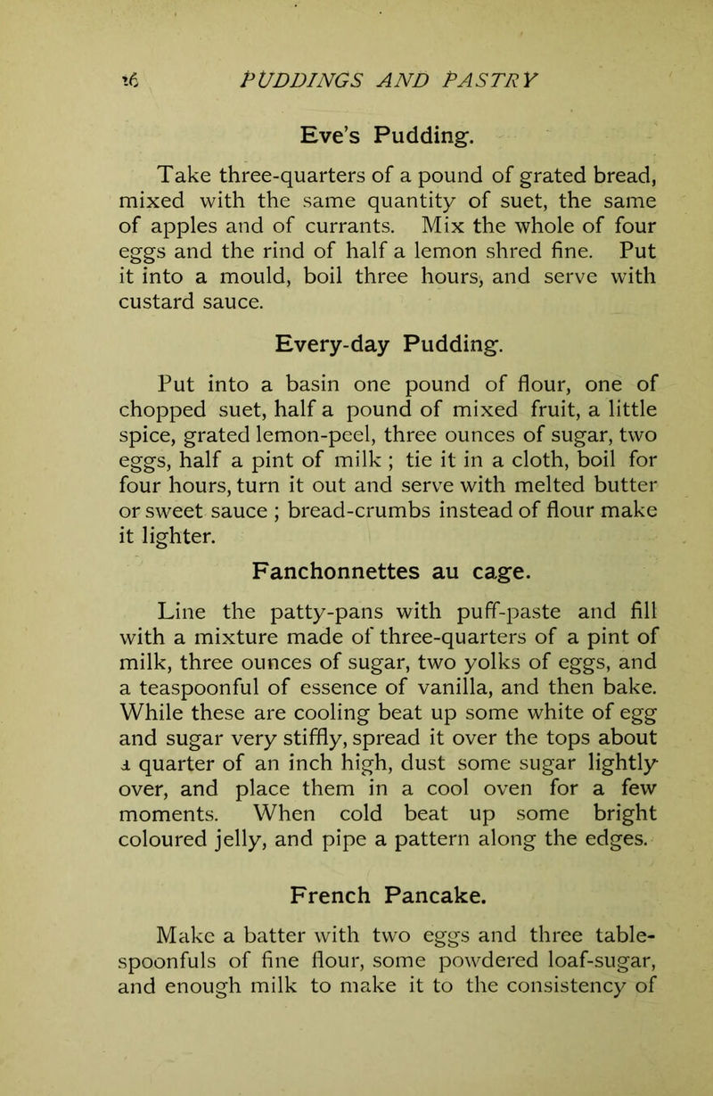 Eve’s Pudding. Take three-quarters of a pound of grated bread, mixed with the same quantity of suet, the same of apples and of currants. Mix the whole of four eggs and the rind of half a lemon shred fine. Put it into a mould, boil three hours, and serve with custard sauce. Every-day Pudding. Put into a basin one pound of flour, one of chopped suet, half a pound of mixed fruit, a little spice, grated lemon-peel, three ounces of sugar, two eggs, half a pint of milk ; tie it in a cloth, boil for four hours, turn it out and serve with melted butter or sweet sauce ; bread-crumbs instead of flour make it lighter. Fanchonnettes au cage. Line the patty-pans with puff-paste and fill with a mixture made of three-quarters of a pint of milk, three ounces of sugar, two yolks of eggs, and a teaspoonful of essence of vanilla, and then bake. While these are cooling beat up some white of egg and sugar very stiffly, spread it over the tops about d quarter of an inch high, dust some sugar lightly over, and place them in a cool oven for a few moments. When cold beat up some bright coloured jelly, and pipe a pattern along the edges. French Pancake. Make a batter with two eggs and three table- spoonfuls of fine flour, some powdered loaf-sugar, and enough milk to make it to the consistency of