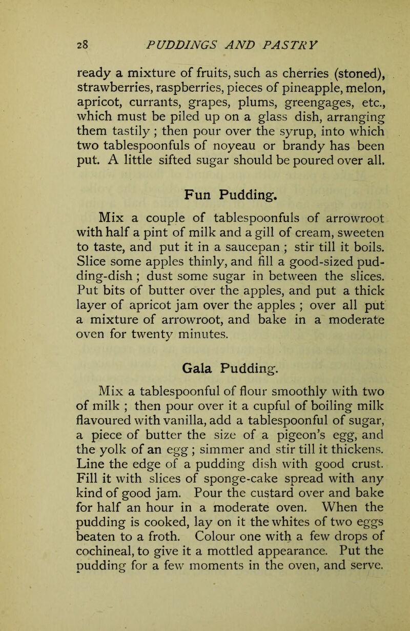 ready a mixture of fruits, such as cherries (stoned), strawberries, raspberries, pieces of pineapple, melon, apricot, currants, grapes, plums, greengages, etc., which must be piled up on a glass dish, arranging them tastily; then pour over the syrup, into which two tablespoonfuls of noyeau or brandy has been put. A little sifted sugar should be poured over all. Fun Pudding. Mix a couple of tablespoonfuls of arrowroot with half a pint of milk and a gill of cream, sweeten to taste, and put it in a saucepan ; stir till it boils. Slice some apples thinly, and fill a good-sized pud- ding-dish ; dust some sugar in between the slices. Put bits of butter over the apples, and put a thick layer of apricot jam over the apples ; over all put a mixture of arrowroot, and bake in a moderate oven for twenty minutes. Gala Pudding. Mix a tablespoonful of flour smoothly with two of milk ; then pour over it a cupful of boiling milk flavoured with vanilla, add a tablespoonful of sugar, a piece of butter the size of a pigeon’s egg, and the yolk of an egg ; simmer and stir till it thickens. Line the edge of a pudding dish with good crust. Fill it with slices of sponge-cake spread with any kind of good jam. Pour the custard over and bake for half an hour in a moderate oven. When the pudding is cooked, lay on it the whites of two eggs beaten to a froth. Colour one with a few drops of cochineal, to give it a mottled appearance. Put the pudding for a few moments in the oven, and serve.