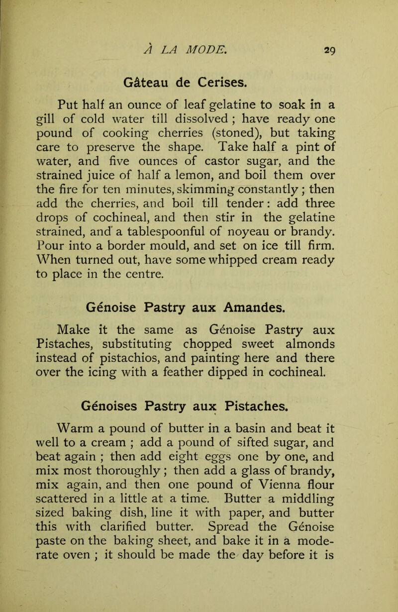 Gateau de Cerises. Put half an ounce of leaf gelatine to soak in a gill of cold water till dissolved ; have ready one pound of cooking cherries (stoned), but taking care to preserve the shape. Take half a pint of water, and five ounces of castor sugar, and the strained juice of half a lemon, and boil them over the fire for ten minutes, skimming constantly ; then add the cherries, and boil till tender: add three drops of cochineal, and then stir in the gelatine strained, and' a tablespoonful of noyeau or brandy. Pour into a border mould, and set on ice till firm. When turned out, have some whipped cream ready to place in the centre. Genoise Pastry aux Amandes. Make it the same as Genoise Pastry aux Pistaches, substituting chopped sweet almonds instead of pistachios, and painting here and there over the icing with a feather dipped in cochineal. Genoises Pastry aux Pistaches. Warm a pound of butter in a basin and beat it well to a cream ; add a pound of sifted sugar, and beat again ; then add eight eggs one by one, and mix most thoroughly; then add a glass of brandy, mix again, and then one pound of Vienna flour scattered in a little at a time. Butter a middling sized baking dish, line it with paper, and butter this with clarified butter. Spread the Genoise paste on the baking sheet, and bake it in a mode- rate oven ; it should be made the day before it is