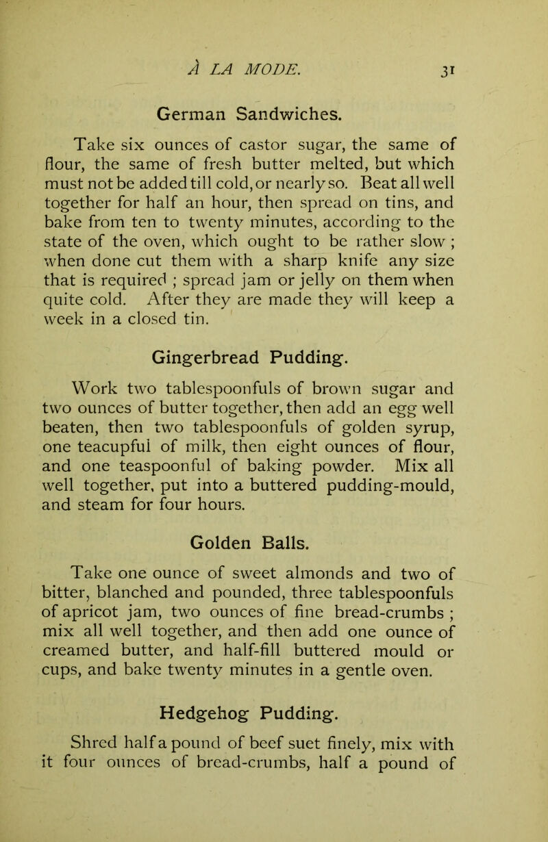 German Sandwiches. Take six ounces of castor sugar, the same of flour, the same of fresh butter melted, but which must not be added till cold, or nearly so. Beat all well together for half an hour, then spread on tins, and bake from ten to twenty minutes, according to the state of the oven, which ought to be rather slow ; when done cut them with a sharp knife any size that is required ; spread jam or jelly on them when quite cold. After they are made they will keep a week in a closed tin. Gingerbread Pudding. Work two tablespoonfuls of brown sugar and two ounces of butter together, then add an egg well beaten, then two tablespoonfuls of golden syrup, one teacupfui of milk, then eight ounces of flour, and one teaspoonful of baking powder. Mix all well together, put into a buttered pudding-mould, and steam for four hours. Golden Balls. Take one ounce of sweet almonds and two of bitter, blanched and pounded, three tablespoonfuls of apricot jam, two ounces of fine bread-crumbs ; mix all well together, and then add one ounce of creamed butter, and half-fill buttered mould or cups, and bake twenty minutes in a gentle oven. Hedgehog Pudding. Shred half a pound of beef suet finely, mix with it four ounces of bread-crumbs, half a pound of