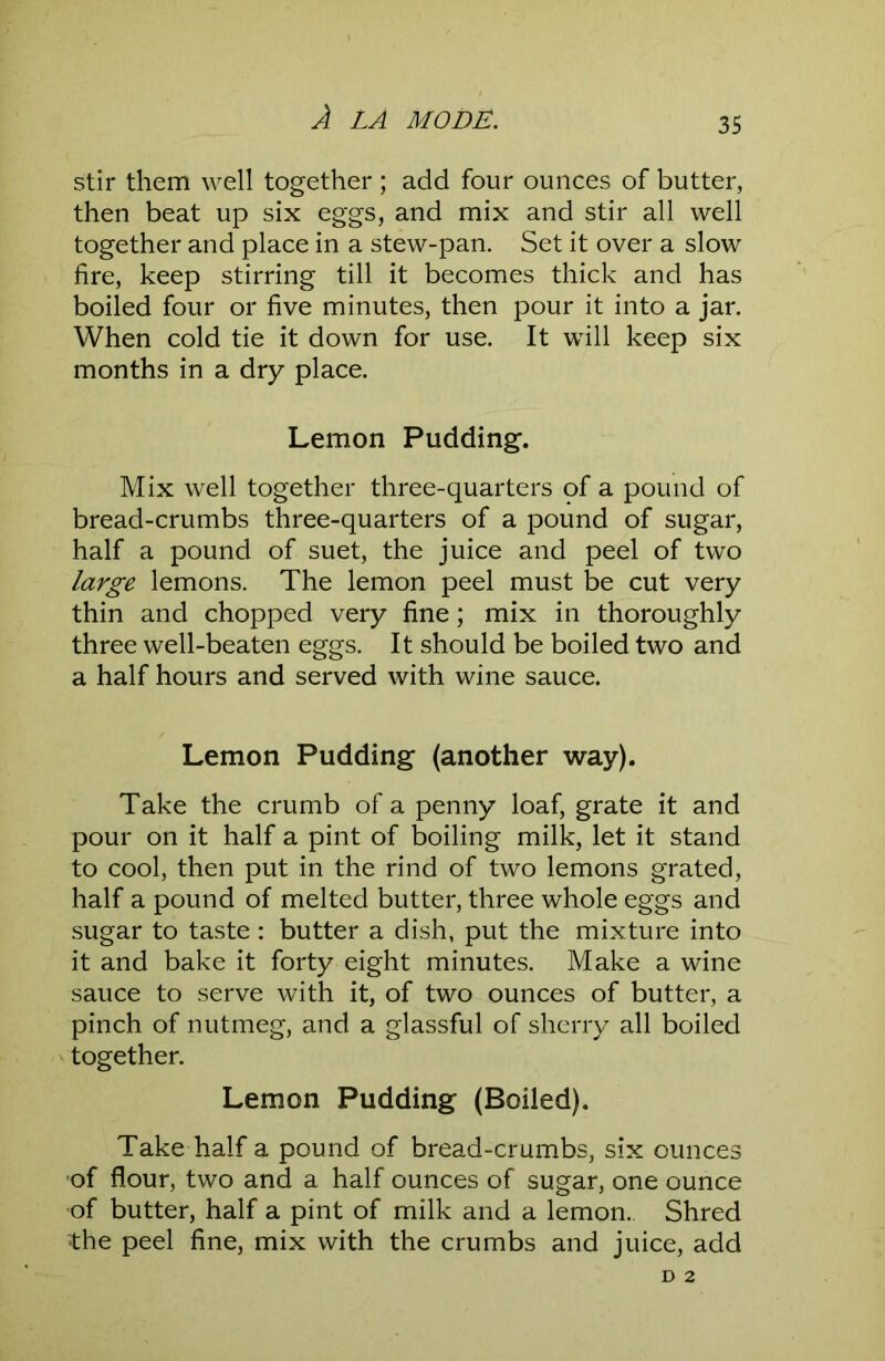 stir them well together ; add four ounces of butter, then beat up six eggs, and mix and stir all well together and place in a stew-pan. Set it over a slow fire, keep stirring till it becomes thick and has boiled four or five minutes, then pour it into a jar. When cold tie it down for use. It will keep six months in a dry place. Lemon Pudding. Mix well together three-quarters of a pound of bread-crumbs three-quarters of a pound of sugar, half a pound of suet, the juice and peel of two large lemons. The lemon peel must be cut very thin and chopped very fine; mix in thoroughly three well-beaten eggs. It should be boiled two and a half hours and served with wine sauce. Lemon Pudding (another way). Take the crumb of a penny loaf, grate it and pour on it half a pint of boiling milk, let it stand to cool, then put in the rind of two lemons grated, half a pound of melted butter, three whole eggs and sugar to taste: butter a dish, put the mixture into it and bake it forty eight minutes. Make a wine sauce to serve with it, of two ounces of butter, a pinch of nutmeg, and a glassful of sherry all boiled xtogether. Lemon Pudding (Boiled). Take half a pound of bread-crumbs, six ounces of flour, two and a half ounces of sugar, one ounce of butter, half a pint of milk and a lemon. Shred the peel fine, mix with the crumbs and juice, add