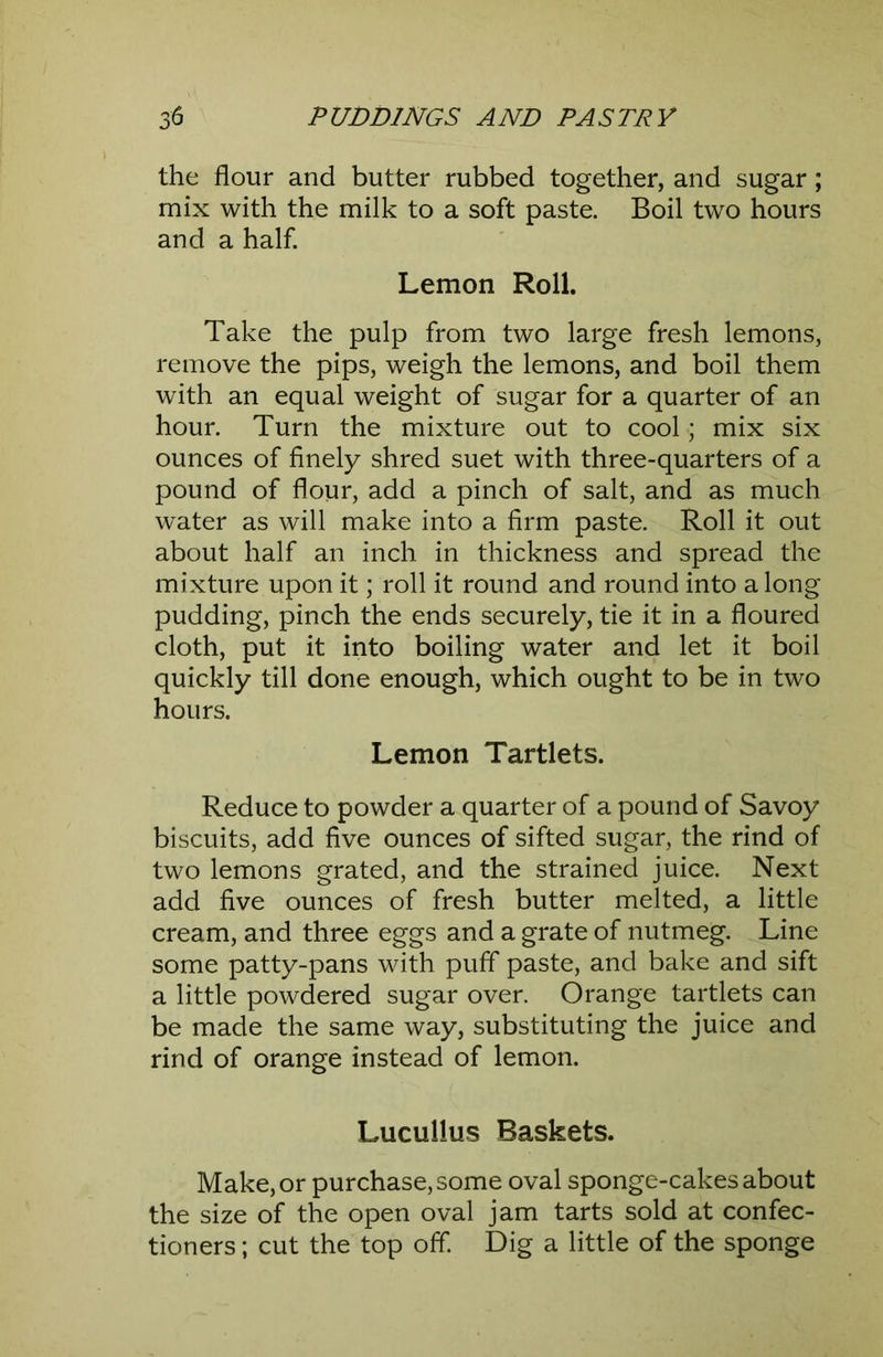 the flour and butter rubbed together, and sugar; mix with the milk to a soft paste. Boil two hours and a half. Lemon Roll. Take the pulp from two large fresh lemons, remove the pips, weigh the lemons, and boil them with an equal weight of sugar for a quarter of an hour. Turn the mixture out to cool; mix six ounces of finely shred suet with three-quarters of a pound of flour, add a pinch of salt, and as much water as will make into a firm paste. Roll it out about half an inch in thickness and spread the mixture upon it; roll it round and round into a long pudding, pinch the ends securely, tie it in a floured cloth, put it into boiling water and let it boil quickly till done enough, which ought to be in two hours. Lemon Tartlets. Reduce to powder a quarter of a pound of Savoy biscuits, add five ounces of sifted sugar, the rind of two lemons grated, and the strained juice. Next add five ounces of fresh butter melted, a little cream, and three eggs and a grate of nutmeg. Line some patty-pans with puff paste, and bake and sift a little powdered sugar over. Orange tartlets can be made the same way, substituting the juice and rind of orange instead of lemon. Lucullus Baskets. Make, or purchase, some oval sponge-cakes about the size of the open oval jam tarts sold at confec- tioners ; cut the top off Dig a little of the sponge