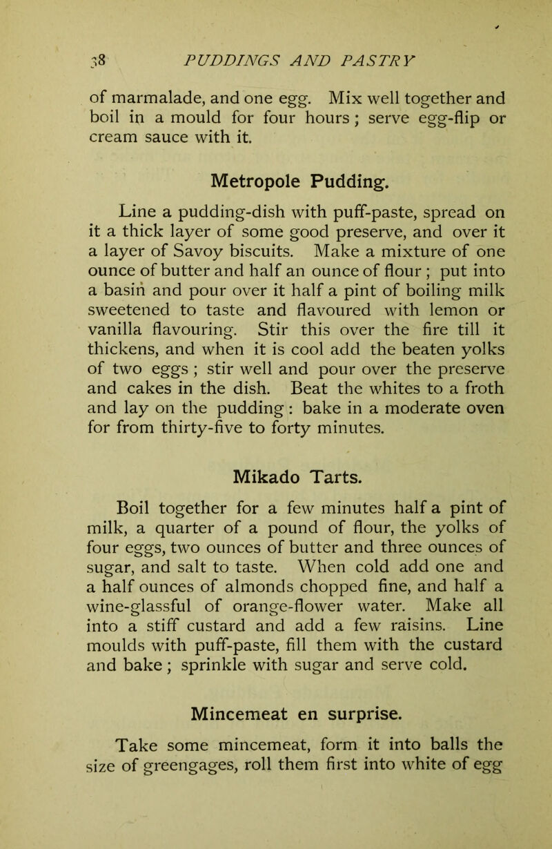 of marmalade, and one egg. Mix well together and boil in a mould for four hours; serve egg-flip or cream sauce with it. Metropole Pudding. Line a pudding-dish with puff-paste, spread on it a thick layer of some good preserve, and over it a layer of Savoy biscuits. Make a mixture of one ounce of butter and half an ounce of flour ; put into a basin and pour over it half a pint of boiling milk sweetened to taste and flavoured with lemon or vanilla flavouring. Stir this over the fire till it thickens, and when it is cool add the beaten yolks of two eggs ; stir well and pour over the preserve and cakes in the dish. Beat the whites to a froth and lay on the pudding: bake in a moderate oven for from thirty-five to forty minutes. Mikado Tarts. Boil together for a few minutes half a pint of milk, a quarter of a pound of flour, the yolks of four eggs, two ounces of butter and three ounces of sugar, and salt to taste. When cold add one and a half ounces of almonds chopped fine, and half a wine-glassful of orange-flower water. Make all into a stiff custard and add a few raisins. Line moulds with puff-paste, fill them with the custard and bake; sprinkle with sugar and serve cold. Mincemeat en surprise. Take some mincemeat, form it into balls the size of greengages, roll them first into white of egg