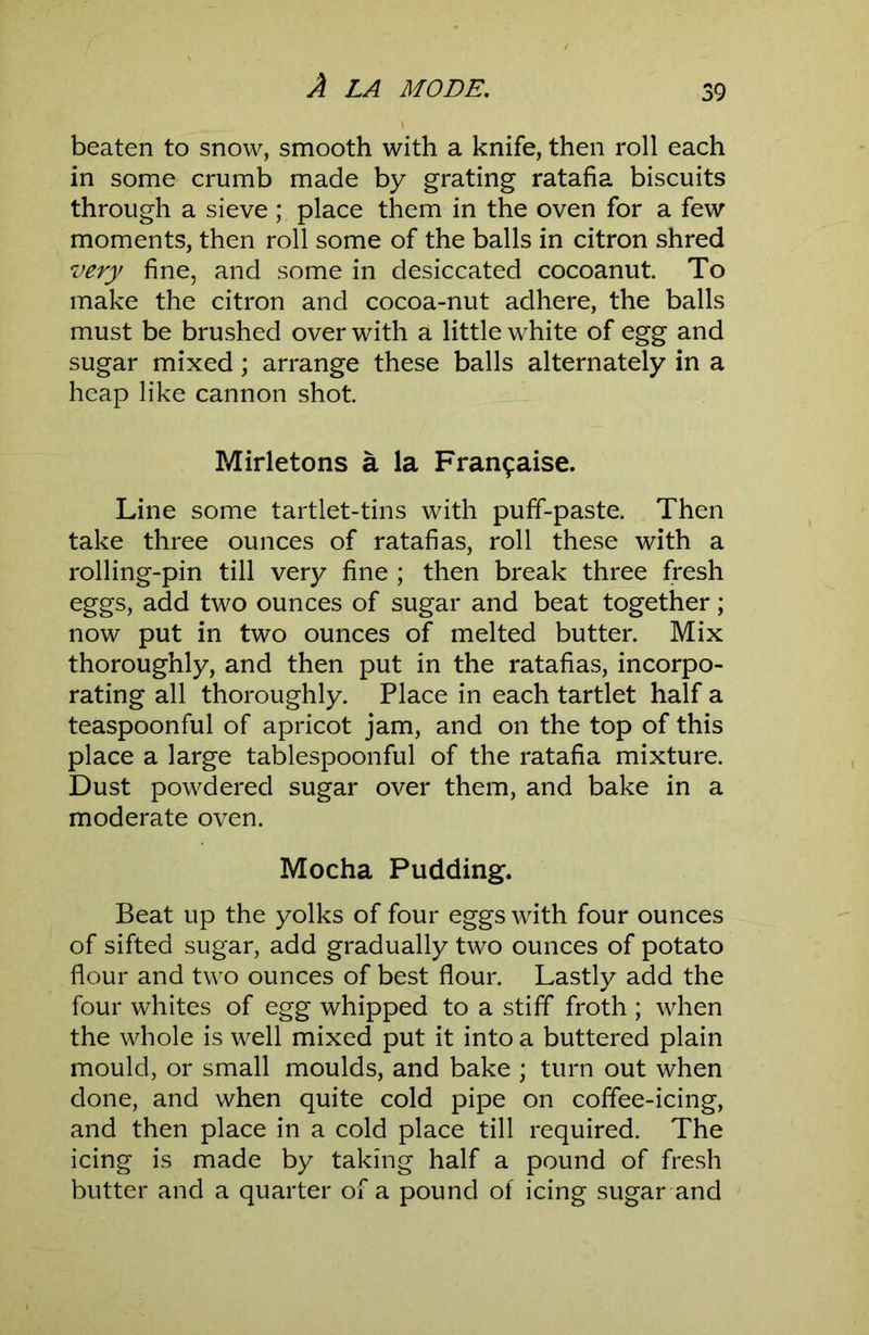 beaten to snow, smooth with a knife, then roll each in some crumb made by grating ratafia biscuits through a sieve; place them in the oven for a few moments, then roll some of the balls in citron shred very fine, and some in desiccated cocoanut. To make the citron and cocoa-nut adhere, the balls must be brushed over with a little white of egg and sugar mixed; arrange these balls alternately in a heap like cannon shot Mirletons a la Fran9aise. Line some tartlet-tins with puff-paste. Then take three ounces of ratafias, roll these with a rolling-pin till very fine ; then break three fresh eggs, add two ounces of sugar and beat together; now put in two ounces of melted butter. Mix thoroughly, and then put in the ratafias, incorpo- rating all thoroughly. Place in each tartlet half a teaspoonful of apricot jam, and on the top of this place a large tablespoonful of the ratafia mixture. Dust powdered sugar over them, and bake in a moderate oven. Mocha Pudding. Beat up the yolks of four eggs with four ounces of sifted sugar, add gradually two ounces of potato flour and two ounces of best flour. Lastly add the four whites of egg whipped to a stiff froth ; when the whole is well mixed put it into a buttered plain mould, or small moulds, and bake ; turn out when done, and when quite cold pipe on coffee-icing, and then place in a cold place till required. The icing is made by taking half a pound of fresh butter and a quarter of a pound of icing sugar and