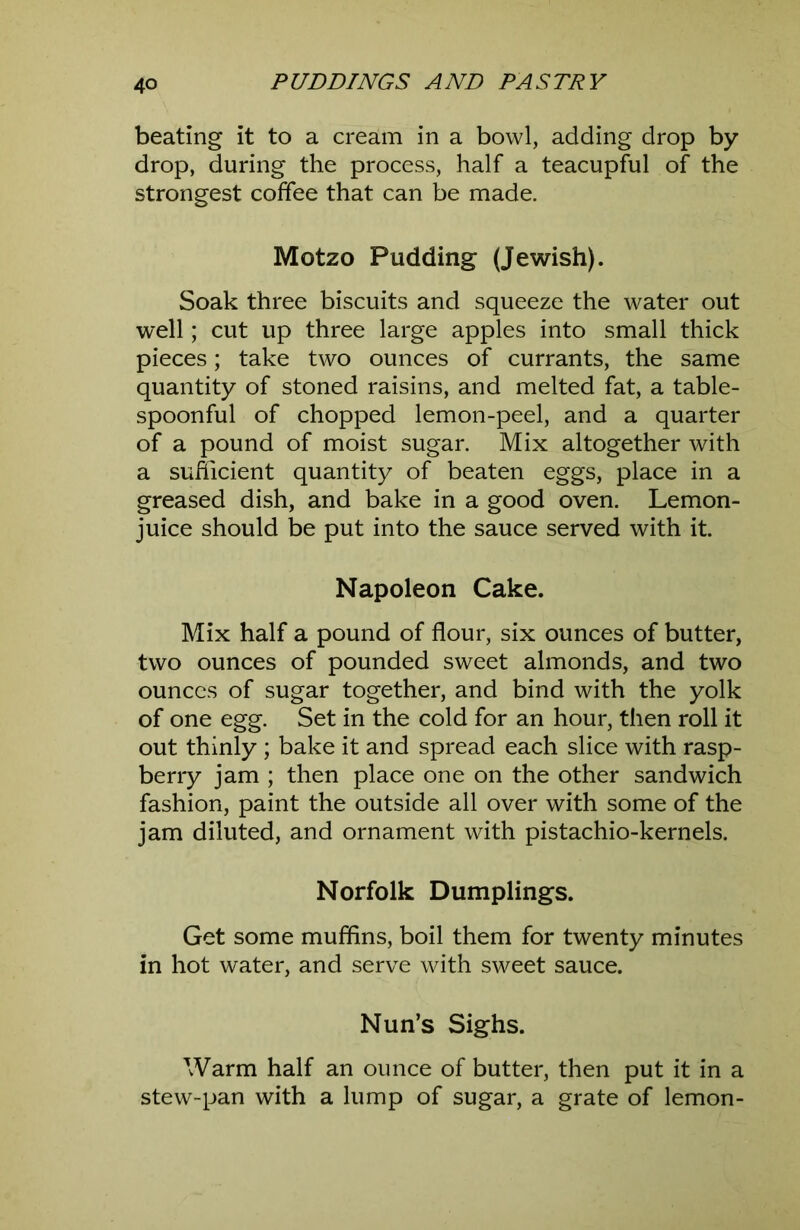 beating it to a cream in a bowl, adding drop by drop, during the process, half a teacupful of the strongest coffee that can be made. Motzo Pudding (Jewish). Soak three biscuits and squeeze the water out well; cut up three large apples into small thick pieces; take two ounces of currants, the same quantity of stoned raisins, and melted fat, a table- spoonful of chopped lemon-peel, and a quarter of a pound of moist sugar. Mix altogether with a sufficient quantity of beaten eggs, place in a greased dish, and bake in a good oven. Lemon- juice should be put into the sauce served with it. Napoleon Cake. Mix half a pound of flour, six ounces of butter, two ounces of pounded sweet almonds, and two ounces of sugar together, and bind with the yolk of one egg. Set in the cold for an hour, then roll it out thinly ; bake it and spread each slice with rasp- berry jam ; then place one on the other sandwich fashion, paint the outside all over with some of the jam diluted, and ornament with pistachio-kernels. Norfolk Dumplings. Get some muffins, boil them for twenty minutes in hot water, and serve with sweet sauce. Nun’s Sighs. Warm half an ounce of butter, then put it in a stew-pan with a lump of sugar, a grate of lemon-