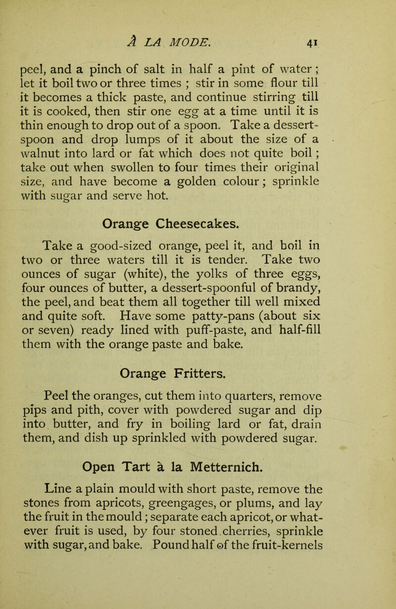 peel, and a pinch of salt in half a pint of water; let it boil two or three times ; stir in some flour till it becomes a thick paste, and continue stirring till it is cooked, then stir one egg at a time until it is thin enough to drop out of a spoon. Take a dessert- spoon and drop lumps of it about the size of a walnut into lard or fat which does not quite boil; take out when swollen to four times their original size, and have become a golden colour; sprinkle with sugar and serve hot. Orange Cheesecakes. Take a good-sized orange, peel it, and boil in two or three waters till it is tender. Take two ounces of sugar (white), the yolks of three eggs, four ounces of butter, a dessert-spoonful of brandy, the peel, and beat them all together till well mixed and quite soft. Have some patty-pans (about six or seven) ready lined with puff-paste, and half-fill them with the orange paste and bake. Orange Fritters. Peel the oranges, cut them into quarters, remove pips and pith, cover with powdered sugar and dip into butter, and fry in boiling lard or fat, drain them, and dish up sprinkled with powdered sugar. Open Tart a la Metternich. Line a plain mould with short paste, remove the stones from apricots, greengages, or plums, and lay the fruit in the mould; separate each apricot, or what- ever fruit is used, by four stoned. cherries, sprinkle with sugar, and bake. Pound half of the fruit-kernels