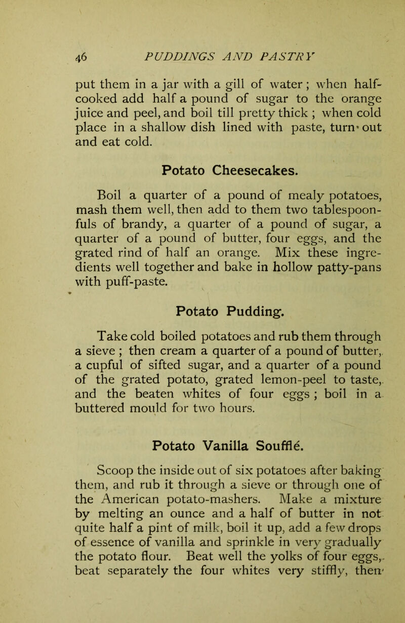 put them in a jar with a gill of water; when half- cooked add half a pound of sugar to the orange juice and peel, and boil till pretty thick ; when cold place in a shallow dish lined with paste, turn* out and eat cold. Potato Cheesecakes. Boil a quarter of a pound of mealy potatoes, mash them well, then add to them two tablespoon- fuls of brandy, a quarter of a pound of sugar, a quarter of a pound of butter, four eggs, and the grated rind of half an orange. Mix these ingre- dients well together and bake in hollow patty-pans with puff-paste. Potato Pudding. Take cold boiled potatoes and rub them through a sieve ; then cream a quarter of a pound of butter,, a cupful of sifted sugar, and a quarter of a pound of the grated potato, grated lemon-peel to taste,, and the beaten whites of four eggs ; boil in a buttered mould for two hours. Potato Vanilla Souffle. Scoop the inside out of six potatoes after baking them, and rub it through a sieve or through one of the American potato-mashers. Make a mixture by melting an ounce and a half of butter in not quite half a pint of milk, boil it up, add a few drops of essence of vanilla and sprinkle in very gradually the potato flour. Beat well the yolks of four eggs,, beat separately the four whites very stiffly, then-