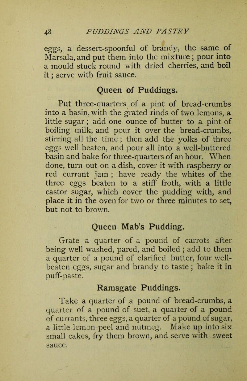 Gggs, a dessert-spoonful of brandy, the same of Marsala, and put them into the mixture ; pour into a mould stuck round with dried cherries, and boil it; serve with fruit sauce. Queen of Puddings. Put three-quarters of a pint of bread-crumbs into a basin, with the grated rinds of two lemons, a little sugar; add one ounce of butter to a pint of boiling milk, and pour it over the bread-crumbs, stirring all the time; then add the yolks of three eggs well beaten, and pour all into a well-buttered basin and bake for three-quarters of an hour. When done, turn out on a dish, cover it with raspberry or red currant jam ; have ready the whites of the three eggs beaten to a stiff froth, with a little castor sugar, which cover the pudding with, and place it in the oven for two or three minutes to set, but not to brown. Queen Mab’s Pudding. Grate a quarter of a pound of carrots after being well washed, pared, and boiled ; add to them a quarter of a pound of clarified butter, four well- beaten eggs, sugar and brandy to taste ; bake it in puff-paste. Ramsgate Puddings. Take a quarter of a pound of bread-crumbs, a quarter of a pound of suet, a quarter of a pound of currants, three eggs, a quarter of a pound of sugar, a little lemon-peel and nutmeg. Make up into six small cakes, fry them brown, and serve with sweet sauce.