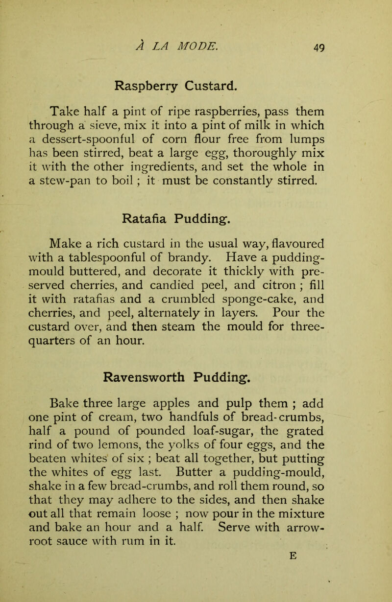 Raspberry Custard. Take half a pint of ripe raspberries, pass them through a sieve, mix it into a pint of milk in which a dessert-spoonful of corn flour free from lumps has been stirred, beat a large egg, thoroughly mix it with the other ingredients, and set the whole in a stew-pan to boil; it must be constantly stirred. Ratafia Pudding. Make a rich custard in the usual way, flavoured with a tablespoonful of brandy. Have a pudding- mould buttered, and decorate it thickly with pre- served cherries, and candied peel, and citron ; fill it with ratafias and a crumbled sponge-cake, and cherries, and peel, alternately in layers. Pour the custard over, and then steam the mould for three- quarters of an hour. Ravensworth Pudding. Bake three large apples and pulp them ; add one pint of cream, two handfuls of bread-crumbs, half a pound of pounded loaf-sugar, the grated rind of two lemons, the yolks of four eggs, and the beaten whites of six ; beat all together, but putting the whites of egg last. Butter a pudding-mould, shake in a few bread-crumbs, and roll them round, so that they may adhere to the sides, and then shake out all that remain loose ; now pour in the mixture and bake an hour and a half. Serve with arrow- root sauce with rum in it. E