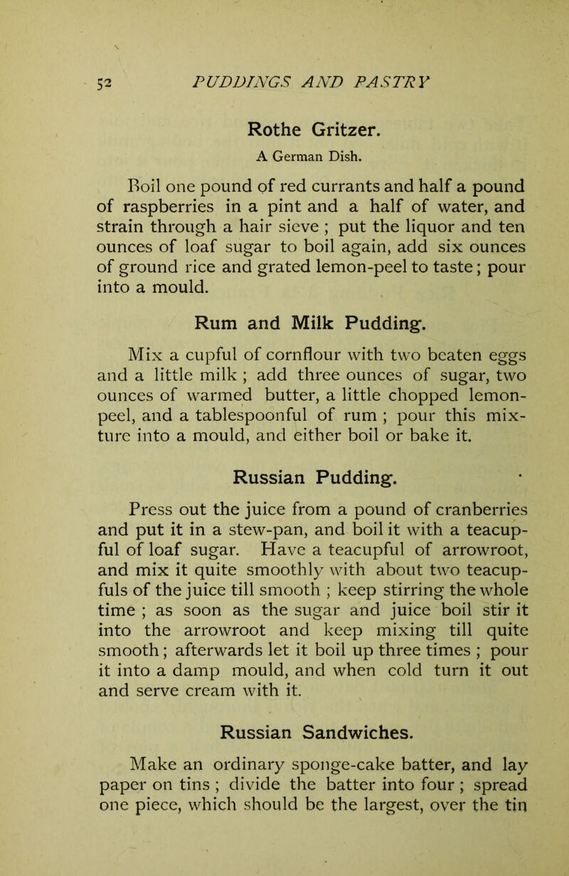 Rothe Gritzer. A German Dish. Boil one pound of red currants and half a pound of raspberries in a pint and a half of water, and strain through a hair sieve ; put the liquor and ten ounces of loaf sugar to boil again, add six ounces of ground rice and grated lemon-peel to taste; pour into a mould. Rum and Milk Pudding*. Mix a cupful of cornflour with two beaten eggs and a little milk ; add three ounces of sugar, two ounces of warmed butter, a little chopped lemon- peel, and a tablespoonful of rum ; pour this mix- ture into a mould, and either boil or bake it. Russian Pudding. Press out the juice from a pound of cranberries and put it in a stew-pan, and boil it with a teacup- ful of loaf sugar. Have a teacupful of arrowroot, and mix it quite smoothly with about two teacup- fuls of the juice till smooth ; keep stirring the whole time; as soon as the sugar and juice boil stir it into the arrowroot and keep mixing till quite smooth; afterwards let it boil up three times ; pour it into a damp mould, and when cold turn it out and serve cream with it. Russian Sandwiches. Make an ordinary sponge-cake batter, and lay paper on tins ; divide the batter into four ; spread one piece, which should be the largest, over the tin