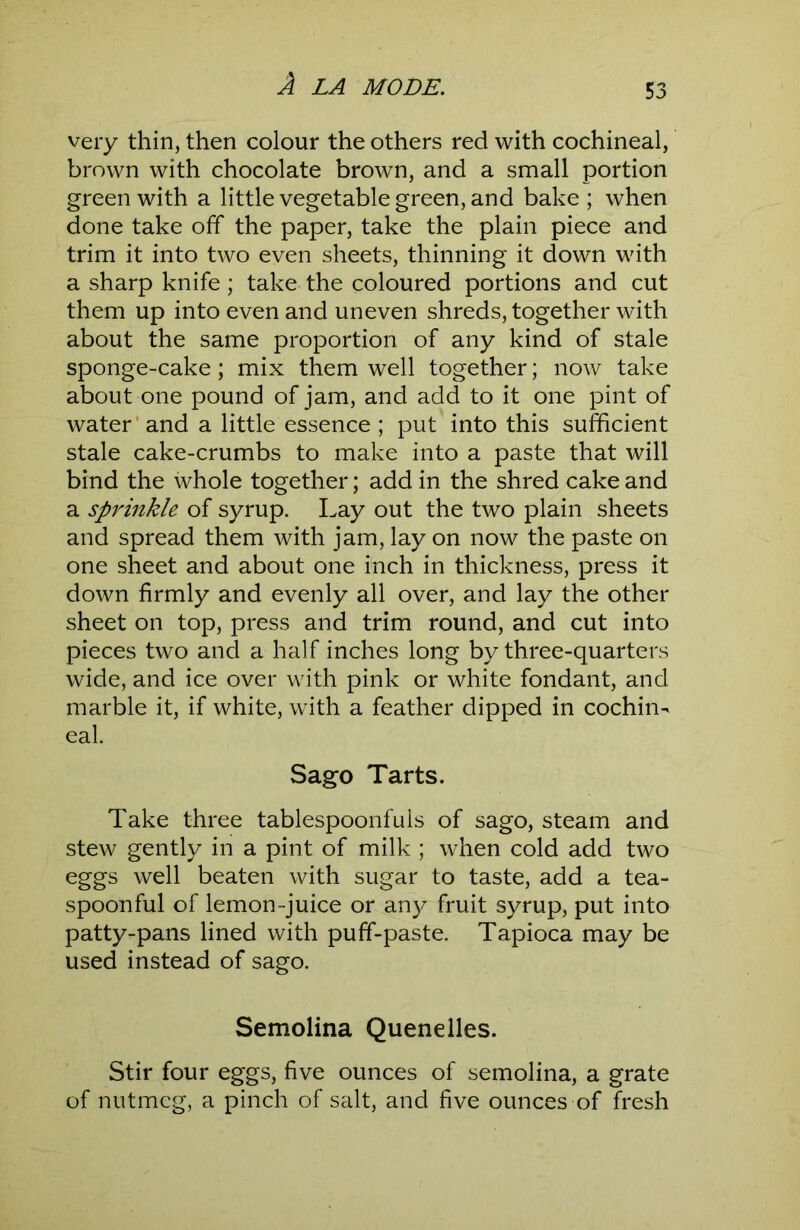 very thin, then colour the others red with cochineal, brown with chocolate brown, and a small portion green with a little vegetable green, and bake ; when done take off the paper, take the plain piece and trim it into two even sheets, thinning it down with a sharp knife; take the coloured portions and cut them up into even and uneven shreds, together with about the same proportion of any kind of stale sponge-cake; mix them well together; now take about one pound of jam, and add to it one pint of water’and a little essence ; put into this sufficient stale cake-crumbs to make into a paste that will bind the whole together; add in the shred cake and a sprinkle of syrup. Lay out the two plain sheets and spread them with jam, lay on now the paste on one sheet and about one inch in thickness, press it down firmly and evenly all over, and lay the other sheet on top, press and trim round, and cut into pieces two and a half inches long by three-quarters wide, and ice over with pink or white fondant, and marble it, if white, with a feather dipped in cochin- eal. Sago Tarts. Take three tablespoonfuls of sago, steam and stew gently in a pint of milk ; when cold add two eggs well beaten with sugar to taste, add a tea- spoonful of lemon-juice or any fruit syrup, put into patty-pans lined with puff-paste. Tapioca may be used instead of sago. Semolina Quenelles. Stir four eggs, five ounces of semolina, a grate of nutmeg, a pinch of salt, and five ounces of fresh