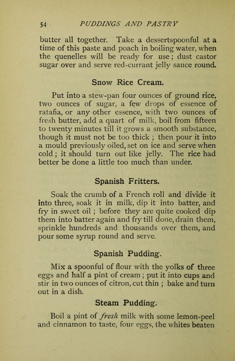 butter all together. Take a dessertspoonful at a time of this paste and poach in boiling water, when the quenelles will be ready for use; dust castor sugar over and serve red-currant jelly sauce round. SnovT Rice Cream. Put into a stew-pan four ounces of ground rice, two ounces of sugar, a few drops of essence of ratafia, or any other essence, with two ounces of fresh butter, add a quart of milk, boil from fifteen to twenty minutes till it grows a smooth substance, though it must not be too thick ; then pour it into a mould previously oiled, set on ice and serve when cold ; it should turn out like jelly. The rice had better be done a little too much than under. Spanish Fritters. Soak the crumb of a French roll and divide it into three, soak it in milk, dip it into batter, and fry in sweet oil ; before they are quite cooked dip them into batter again and fry till done, drain them, sprinkle hundreds and thousands over them, and pour some syrup round and serve. Spanish Pudding. Mix a spoonful of flour with the yolks of three eggs and half a pint of cream ; put it into cups and stir in two ounces of citron, cut thin ; bake and turn out in a dish. Steam Pudding. Boil a pint of fresh milk with some lemon-peel and cinnamon to taste, four eggs, the whites beaten