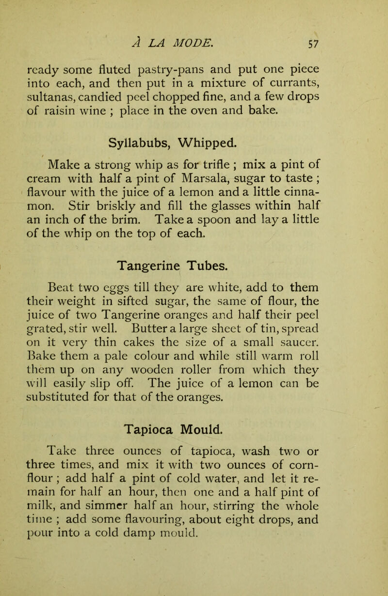 ready some fluted pastry-pans and put one piece into each, and then put in a mixture of currants, sultanas, candied peel chopped fine, and a few drops of raisin wine ; place in the oven and bake. Syllabubs, Whipped. Make a strong whip as for trifle ; mix a pint of cream with half a pint of Marsala, sugar to taste ; flavour with the juice of a lemon and a little cinna- mon. Stir briskly and fill the glasses within half an inch of the brim. Take a spoon and lay a little of the whip on the top of each. Tangerine Tubes. Beat two eggs till they are white, add to them their weight in sifted sugar, the same of flour, the juice of two Tangerine oranges and half their peel grated, stir well. Butter a large sheet of tin, spread on it very thin cakes the size of a small saucer. Bake them a pale colour and while still warm roll them up on any wooden roller from which they will easily slip off The juice of a lemon can be substituted for that of the oranges. Tapioca Mould. Take three ounces of tapioca, wash tw^o or three times, and mix it with two ounces of corn- flour ; add half a pint of cold water, and let it re- main for half an hour, then one and a half pint of milk, and simmer half an hour, stirring the whole time ; add some flavouring, about eight drops, and pour into a cold damp mould.