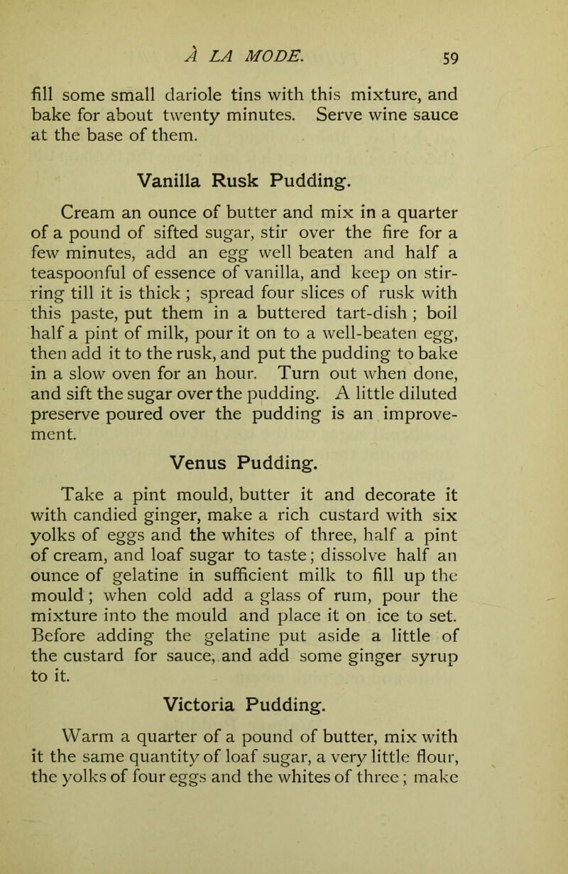 fill some small dariole tins with this mixture, and bake for about twenty minutes. Serve wine sauce at the base of them. Vanilla Rusk Pudding. Cream an ounce of butter and mix in a quarter of a pound of sifted sugar, stir over the fire for a few minutes, add an egg well beaten and half a teaspoonful of essence of vanilla, and keep on stir- ring till it is thick ; spread four slices of rusk with this paste, put them in a buttered tart-dish ; boil half a pint of milk, pour it on to a well-beaten egg, then add it to the rusk, and put the pudding to bake in a slow oven for an hour. Turn out when done, and sift the sugar over the pudding. A little diluted preserve poured over the pudding is an improve- ment. Venus Pudding. Take a pint mould, butter it and decorate it with candied ginger, make a rich custard with six yolks of eggs and the whites of three, half a pint of cream, and loaf sugar to taste; dissolve half an ounce of gelatine in sufficient milk to fill up the mould; when cold add a glass of rum, pour the mixture into the mould and place it on ice to set. Before adding the gelatine put aside a little of the custard for sauce, and add some ginger syrup to it. Victoria Pudding. Warm a quarter of a pound of butter, mix with it the same quantity of loaf sugar, a very little flour, the yolks of four eggs and the whites of three; make