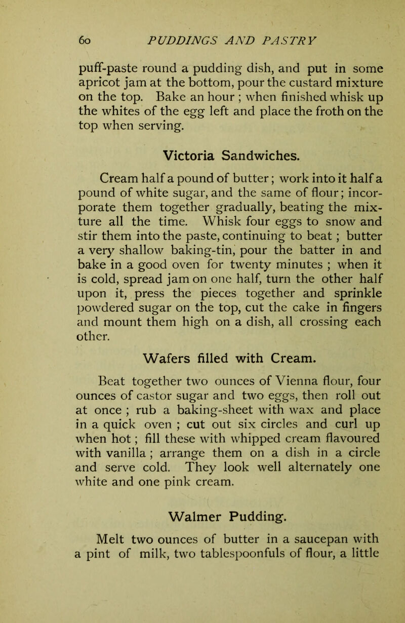 puff-paste round a pudding dish, and put in some apricot jam at the bottom, pour the custard mixture on the top. Bake an hour ; when finished whisk up the whites of the egg left and place the froth on the top when serving. Victoria Sandwiches. Cream half a pound of butter; work into it half a pound of white sugar, and the same of flour; incor- porate them together gradually, beating the mix- ture all the time. Whisk four eggs to snow and stir them into the paste, continuing to beat; butter a very shallow baking-tin, pour the batter in and bake in a good oven for twenty minutes ; when it is cold, spread jam on one half, turn the other half upon it, press the pieces together and sprinkle powdered sugar on the top, cut the cake in fingers and mount them high on a dish, all crossing each other. Wafers filled with Cream. Beat together two ounces of Vienna flour, four ounces of castor sugar and two eggs, then roll out at once ; rub a baking-sheet with wax and place in a quick oven ; cut out six circles and curl up when hot; fill these with whipped cream flavoured with vanilla ; arrange them on a dish in a circle and serve cold. They look well alternately one white and one pink cream. Walmer Pudding. Melt two ounces of butter in a saucepan with a pint of milk, two tablespoonfuls of flour, a little