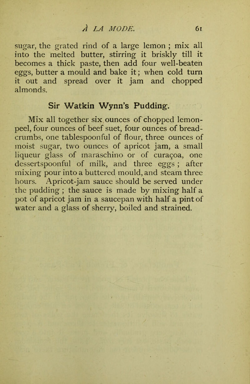 sugar, the grated rind of a large lemon ; mix all into the melted butter, stirring it briskly till it becomes a thick paste, then add four well-beaten eggs, butter a mould and bake it; when cold turn it out and spread over it jam and chopped almonds. Sir Watkin Wynn’s Pudding. Mix all together six, ounces of chopped lemon- peel, four ounces of beef suet, four ounces of bread- crumbs, one tablespoonful of flour, three ounces of moist sugar, two ounces of apricot jam, a small liqueur glass of maraschino or of curagoa, one dessertspoonful of milk, and three eggs ; after mixing pour into a buttered mould, and steam three hours. Apricot-jam sauce should be served under the pudding ; the sauce is made by mixing half a pot of apricot jam in a saucepan with half a pint of water and a glass of sherry, boiled and strained.