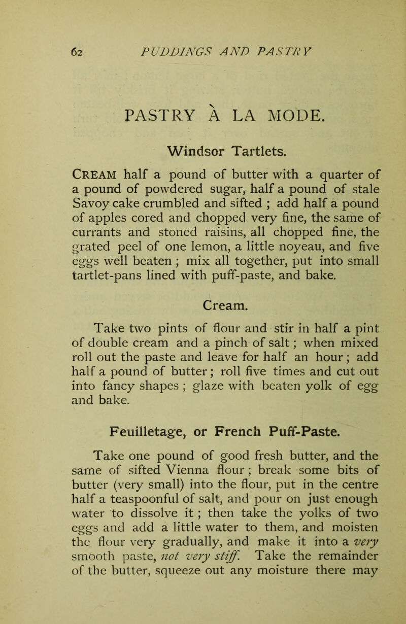 PASTRY A LA MODE. Windsor Tartlets. Cream half a pound of butter with a quarter of a pound of powdered sugar, half a pound of stale Savoy cake crumbled and sifted ; add half a pound of apples cored and chopped very fine, the same of currants and stoned raisins, all chopped fine, the grated peel of one lemon, a little noyeau, and five eggs well beaten ; mix all together, put into small tartlet-pans lined with puff-paste, and bake. Cream. Take two pints of flour and stir in half a pint of double cream and a pinch of salt; when mixed roll out the paste and leave for half an hour; add half a pound of butter; roll five times and cut out into fancy shapes ; glaze with beaten yolk of egg and bake. Feuilletage, or French Puff-Paste. Take one pound of good fresh butter, and the same of sifted Vienna flour ; break some bits of butter (very small) into the flour, put in the centre half a teaspoonful of salt, and pour on just enough water to dissolve it; then take the yolks of two eggs and add a little water to them, and moisten the flour very gradually, and make it into a very smooth paste, not very stiff. Take the remainder of the butter, squeeze out any moisture there may