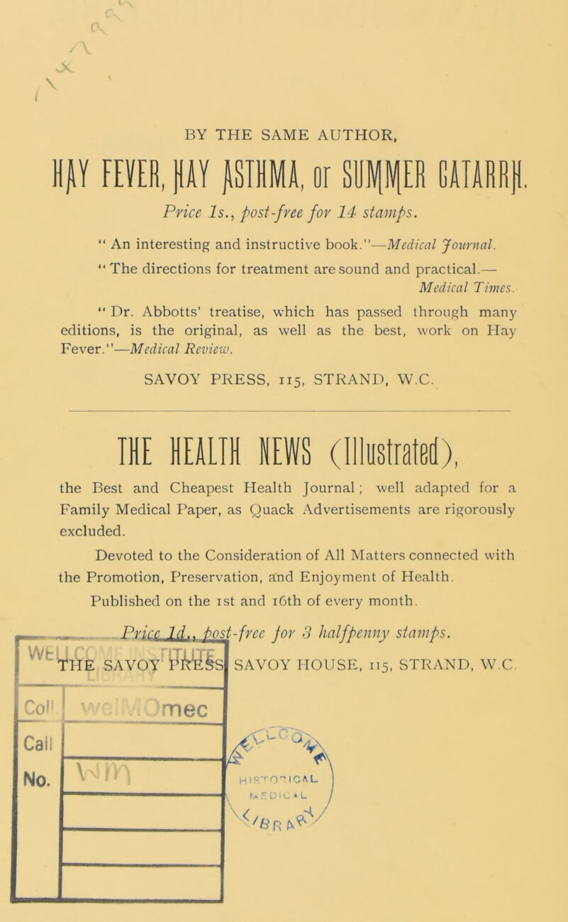 I 0. Ov \ I BY THE SAME AUTHOR. Hjiy FEVER, PV PMA, or Slll\fP GAIARRtl. Price Is., post-free for 14 stamps. “ An interesting and instructive book.”—Medical Journal. ‘‘The directions for treatment are sound and practical.— Medical Times. ‘‘ Dr. Abbotts’ treatise, which has passed through many editions, is the original, as well as the best, work on Play Fever.”—Medical Review. SAVOY PRESS, 115, STRAND, W.C. THE HEALTH NEWS (lllustrateH), the Best and Cheapest Health Journal; well adapted for a Family Medical Paper, as Quack Advertisements are rigorously excluded. Devoted to the Consideration of All Matters connected with the Promotion, Preservation, send Enjoyment of Health. Published on the ist and i6th of every month.