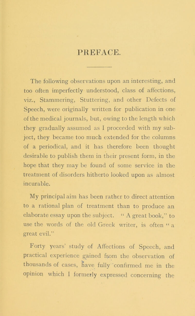 PREFACE. The following observations upon an interesting, and too often imperfectly understood, class of affections, viz.. Stammering, Stuttering, and other Defects of Speech, were originally written for publication in one of the medical journals, but, owing to the length which they gradually assumed as I proceeded with my sub- ject, they became too much extended for the columns of a periodical, and it has therefore been thought desirable to publish them in their present form, in the hope that they may be found of some service in the treatment of disorders hitherto looked upon as almost incurable. My principal aim has been rather to direct attention to a rational plan of treatment than to produce an elaborate essay upon the subject. “ A great book,” to use the words of the old Greek writer, is often “ a great evil.” Forty years’ study of Affections of Speech, and practical experience gained from the observation of thousands of cases, bave fully ‘confirmed me in the opinion which I formerly expressed concerning the