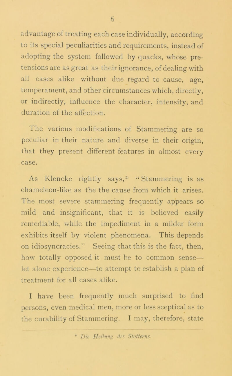 advantage of treating each case individually, according to its special peculiarities and requirements, instead of adopting the system followed by quacks, whose pre- tensions are as great as their ignorance, of dealing with all cases alike without due regard to cause, age, temperament, and other circumstances which, directly, or indirectly, influence the character, intensity, and duration of the affection. The various modifications of Stammering are so peculiar in their nature and diverse in their origin, that they present different features in almost every case. As Klencke rightly says,'' “ Stammering is as chameleon-like as the the cause from which it arises. The most severe stammering frequently appears so mild and insignificant, that it is believed easily remediable, while the impediment in a milder form exhibits itself by violent phenomena. This depends on idiosyncracies,” Seeing that this is the fact, then, how totally opposed it must be to common sense— let alone experience—to attempt to establish a plan of treatment for all cases alike. I have been frequently much surprised to find persons, even medical men, more or less sceptical as to the curability of Stammering, I may, therefore, state * Die Heilunf' lies Stottenis.