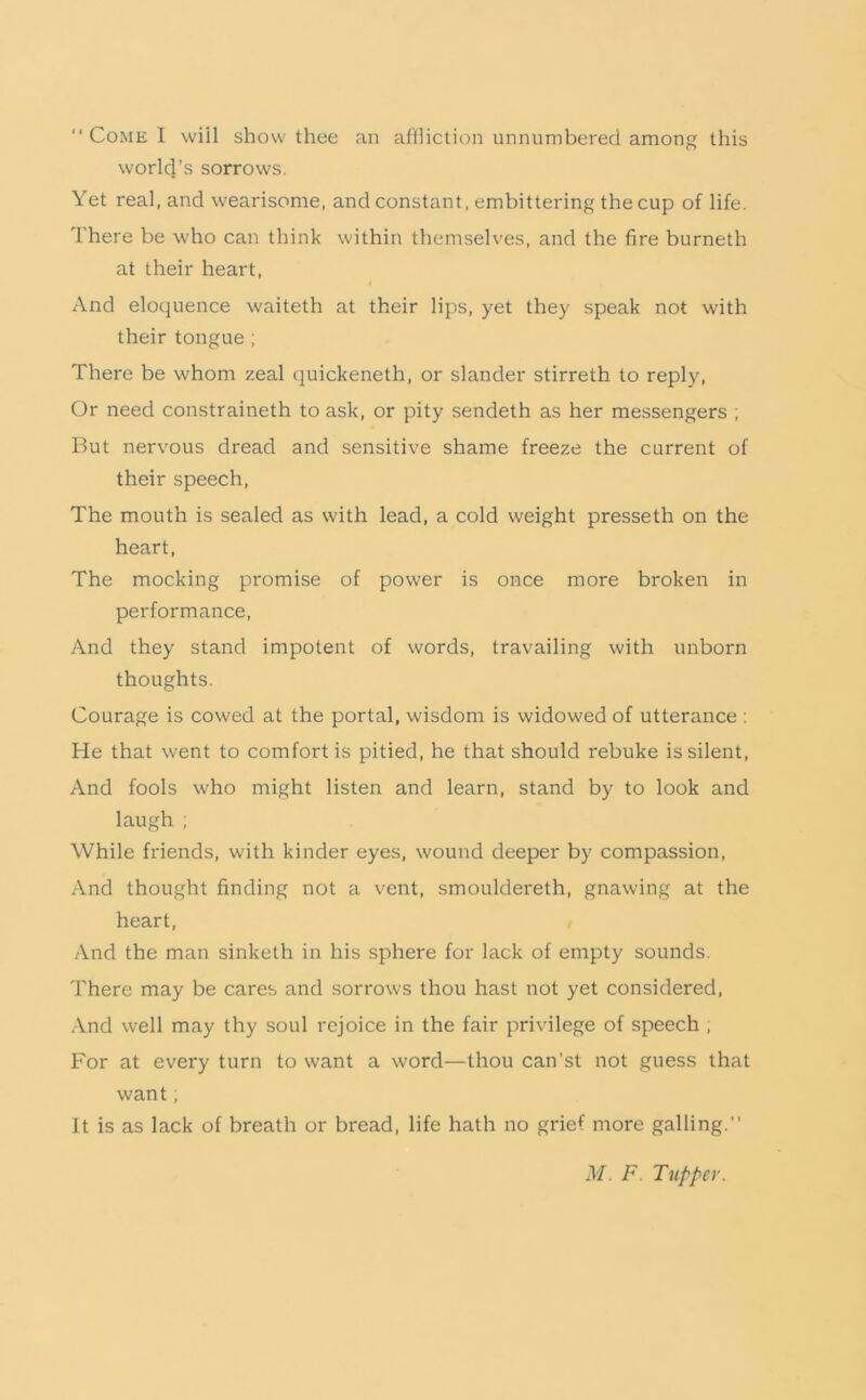 “ Come I will show thee an aUliction unnumbered among this worl4’s sorrows. Yet real, and wearisome, and constant, embittering the cup of life. There be who can think within themselves, and the fire burneth at their heart. And eloquence waiteth at their lips, yet they speak not with their tongue ; There be whom zeal quickeneth, or slander stirreth to reply. Or need constraineth to ask, or pity sendeth as her messengers ; But nervous dread and sensitive shame freeze the current of their speech. The mouth is sealed as with lead, a cold weight presseth on the heart. The mocking promise of power is once more broken in performance. And they stand impotent of words, travailing with unborn thoughts. Courage is cowed at the portal, wisdom is widowed of utterance ; He that went to comfort is pitied, he that should rebuke is silent. And fools who might listen and learn, stand by to look and laugh ; While friends, with kinder eyes, wound deeper by compassion, And thought finding not a vent, smouldereth, gnawing at the heart. And the man sinketh in his sphere for lack of empty sounds. There may be cares and sorrow's thou hast not yet considered. And well may thy soul rejoice in the fair privilege of speech , For at every turn to want a word—thou can’st not guess that want; It is as lack of breath or bread, life hath no grief more galling.” M. F. Tupper.